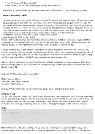 * error["lineNumber"]: Dòng xảy ra lỗi
     * error["stack"]: Cả hai thuộc tính trên gộp lại trong một chuỗi ký tự


 Phần finally là không bắt buộc. Lập trình viên hoàn toàn có thể sử dụng try ... catch mà không có finally.


 Phạm vi ảnh hưởng của lỗi


 Các ngôn ngữ lập trình kịch bản rất dễ bị ảnh hưởng bởi lỗi, hơn nữa, mỗi một trình duyệt, mỗi một công ty ứng
 dụng JavaScript một cách hoàn toàn khác nhau nên lập trình viên JavaScript thường phải dành rất nhiều thời
 gian sửa lỗi để đảm bảo đoạn mã nguồn của mình sẽ hoạt động tốt. Trong những trang HTML mà thẻ script và
 các đoạn mã HTML khác xen kẽ lẫn nhau, lỗi cú pháp có thể được phát hiện dễ dàng hơn bằng cách để mỗi hàm
 trong một thẻ script riêng biệt hoặc có thể sử dụng nhiều tệp .js khác nhau. Trong nhiều trường hợp, cách này
 còn giúp tránh làm hỏng cả trang web trong trường hợp có lỗi trong một đoạn mã nguồn.
Tạo một MVC framework làm nền tảng cho một ứng dụng PHP
 « on: January 06, 2008, 01:21:18 AM »
Như đã viết trong bài roadmap from newbie to professional, hôm nay 5s bắt đầu series về xây dựng một MVC
framework cho ứng dụng web bằng PHP. Trong bài viết này, 5s sẽ walk through nhiều concept quan trọng của
một ứng dụng để tạo nên một MVC framework thực sự hữu dụng cho các bạn mới bắt đầu.


Có được kíên thức MVC cơ bản, các bạn sẽ thấy thoải mái khi sử dụng những framework "pro" như Zend hay
Symfony, CakePHP,... MVC cơ bản này cũng sẽ giúp bạn nếu đam mê xây dựng application architect phát triển bổ
sung vào nó những công cụ hữu ích khác nếu muốn, tạo nên một framework hoàn chỉnh có thể dùng trong công
việc hàng ngày mà ở đó bạn có thể kiểm soát hoàn toàn các đoạn code của mình.


MVC này cũng sẽ hữu ích cho các bạn SV vì cứ coi như nó là cây nhà lá vườn, no name, no author để sử dụng
thoải mái trong bài tập hay dự án thực hành. Sẽ không bị các thầy cô đánh giá là "đạo" các đồ chơi hầm hố của
tây tàu về dùng     .



Trước hết, MVC là mô hình gồm 3 thành phần:


Model: Truy vấn dữ liệu
View: Hiển thị dữ liệu và nhập liệu
Controller: Xử lý nghiệp vụ


Như vậy, MVC là mô hình gắn liền với mô hình ứng dụng 3 lớp mà chúng ta đã quen thuộc.


Xử lý tập trung
Xét với 1 ứng dụng web, do bản chất của nó là giao tiếp giữa client (web browser của người dùng) và server (web
server) quan các lời gọi Request và trả lời Response, một ứng dụng web có thể cho user truy cập nhiều trang web
khác nhau như index.php, user.php, view_product.php,... Việc này dẫn đến nhiều khó khăn khi hệ thống có
những biến chia sẻ chung như setting, database access,... Thường thì chúng ta sẽ phải viết code như sau:

Code:
<?php
include ('global.php'); //Các biến dùng chung


// Các xử lý code khác


?>


Mô hình MVC sẽ thay đổi việc này bằng cách tập trung tất cả các request của user về một trang duy nhất:
index.php sau đó sẽ xử lý bằng cách phân tích request và gọi đúng trang php cần thiết để xử lý. Việc tập trung
 