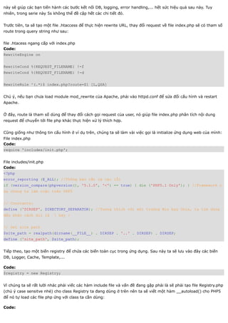 này sẽ giúp các bạn tiến hành các bước kết nối DB, logging, error handling,... hết sức hiệu quả sau này. Tuy
nhiên, trong serie này 5s không thể đề cập hết các chi tiết đó.


Trước tiên, ta sẽ tạo một file .htaccess để thực hiện rewrite URL, thay đổi request về file index.php sẽ có tham số
route trong query string như sau:


file .htacess ngang cấp với index.php
Code:
RewriteEngine on


RewriteCond %{REQUEST_FILENAME} !-f
RewriteCond %{REQUEST_FILENAME} !-d


RewriteRule ^(.*)$ index.php?route=$1 [L,QSA]


Chú ý, nếu bạn chưa load module mod_rewrite của Apache, phải vào httpd.conf để sửa đổi cấu hình và restart
Apache.


Ở đây, route là tham số dùng để thay đổi cách gọi request của user, nó giúp file index.php phân tích nội dung
request để chuyển tới file php khác thực hiện xử lý thích hợp.


Cũng giống như thông tin cấu hình ở ví dụ trên, chúng ta sẽ làm vài việc gọi là initialize ứng dụng web của mình:
File index.php
Code:
require 'includes/init.php';


File includes/init.php
Code:
<?php
error_reporting (E_ALL); //Thông báo tất cả các lỗi
if (version_compare(phpversion(), '5.1.0', '<') == true) { die ('PHP5.1 Only'); } //Framework c
ủa chúng ta làm việc trên PHP5


// Constants:
define ('DIRSEP', DIRECTORY_SEPARATOR); //Tương thích với môi trường Win hay Unix, ta tìm dúng
dấu phân cách dir là       hay /


// Get site path
$site_path = realpath(dirname(__FILE__) . DIRSEP . '..' . DIRSEP) . DIRSEP;
define ('site_path', $site_path);


Tiếp theo, tạo một biến registry để chứa các biến toàn cục trong ứng dụng. Sau này ta sẽ lưu vào đây các biến
DB, Logger, Cache, Template,...

Code:
$registry = new Registry;


Vì chúng ta sẽ rất lười nhác phải viếc các hàm include file và vấn đề đang gặp phải là sẽ phải tạo file Registry.php
(chú ý case sensitve nhé) cho class Registry ta đang dùng ở trên nên ta sẽ viết một hàm __autoload() cho PHP5
để nó tự load các file php ứng với class ta cần dùng:

Code:
 