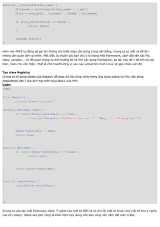 function __autoload($class_name) {
         $filename = strtolower($class_name) . '.php';
         $file = site_path . 'classes' . DIRSEP . $filename;


         if (file_exists($file) == false) {
                   return false;
         }


         include ($file);
}


Hàm này PHP5 tự động sẽ gọi khi không tìm thấy class cần dùng trong hệ thống, chúng ta cứ viết và để đó -
không cần quan tâm gì thêm. Một điều 5s muốn các bạn chú ý là trong một framework, cách đặt tên các file,
class, variable,... là rất quan trọng và ảnh hưởng tới cơ chế xây dựng framework, do đó, hãy đế ý tới tên họ các
biến, class cho cẩn thận, nhất là chữ hoa/thường vì sau này upload lên host Linux sẽ gặp nhiều vấn đề.


Tạo class Registry
Chúng ta sẽ dùng object của Registry để pass dữ liệu lòng vòng trong ứng dụng tương tự như việc dùng
Application['abc'] của ASP hay biến $GLOBALS của PHP.
Code:
<?php


Class Registry {
         private $vars = array();


function set($key, $var) {
         if (isset($this->vars[$key]) == true) {
                   throw new Exception('Unable to set var `' . $key . '`. Already set.');
         }


         $this->vars[$key] = $var;
         return true;
}


function get($key) {
         if (isset($this->vars[$key]) == false) {
                   return null;
         }


         return $this->vars[$key];
}


function remove($var) {
         unset($this->vars[$key]);
}
}


?>


Chúng ta vừa tạo một Dictionary class. Ý nghĩa của một từ điển là cứ cho tôi một từ khoá (key) tôi sẽ cho ý nghĩa
của nó (value). Value-key pair cũng là khái niệm hay dùng nên bạn cũng nên nắm bắt luôn ở đây.
 