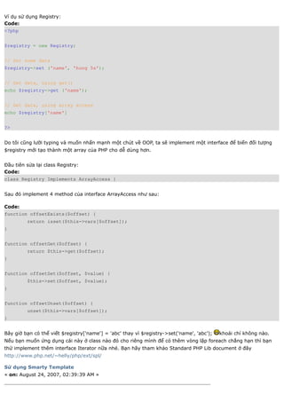 Ví dụ sử dụng Registry:
Code:
<?php


$registry = new Registry;


// Set some data
$registry->set ('name', 'hung 5s');


// Get data, using get()
echo $registry->get ('name');


// Get data, using array access
echo $registry['name']


?>


Do tôi cũng lười typing và muốn nhấn mạnh một chút về OOP, ta sẽ implement một interface để biến đối tượng
$registry mới tạo thành một array của PHP cho dễ dùng hơn.


Đầu tiên sửa lại class Registry:
Code:
class Registry Implements ArrayAccess {


Sau đó implement 4 method của interface ArrayAccess như sau:

Code:
function offsetExists($offset) {
         return isset($this->vars[$offset]);
}


function offsetGet($offset) {
         return $this->get($offset);
}


function offsetSet($offset, $value) {
         $this->set($offset, $value);
}


function offsetUnset($offset) {
         unset($this->vars[$offset]);
}


Bây giờ bạn có thể viết $registry['name'] = 'abc' thay vì $registry->set('name', 'abc');   khoái chí không nào.
Nếu bạn muốn ứng dụng cái này ở class nào đó cho riêng mình để có thêm vòng lặp foreach chẳng hạn thì bạn
thử implement thêm interface Iterator nữa nhé. Bạn hãy tham khảo Standard PHP Lib document ở đây
http://www.php.net/~helly/php/ext/spl/

Sử dụng Smarty Template
« on: August 24, 2007, 02:39:39 AM »
 