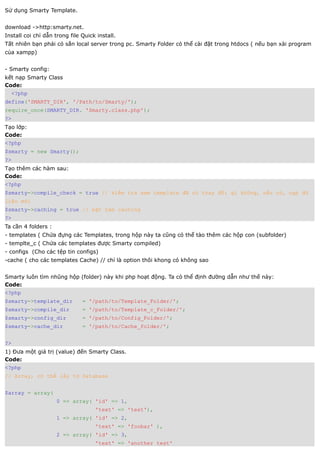 Sử dụng Smarty Template.


download ->http:smarty.net.
Install coi chỉ dẫn trong file Quick install.
Tất nhiên bạn phải có sẳn local server trong pc. Smarty Folder có thể cài đặt trong htdocs ( nếu bạn xài program
của xampp)


- Smarty config:
kết nạp Smarty Class
Code:
  <?php
define('SMARTY_DIR', '/Path/to/Smarty/');
require_once(SMARTY_DIR. 'Smarty.class.php');
?>
Tạo lớp:
Code:
<?php
$smarty = new Smarty();
?>
Tạo thêm các hàm sau:
Code:
<?php
$smarty->compile_check = true // kiểm tra xem template đã có thay đổi gì không, nếu có, nạp dữ
liệu mới
$smarty->caching = true // bật hàm caching
?>
Ta cần 4 folders :
- templates ( Chứa đựng các Templates, trong hộp này ta cũng có thể tào thêm các hộp con (subfolder)
- templte_c ( Chứa các templates được Smarty compiled)
- configs (Cho các tệp tin configs)
-cache ( cho các templates Cache) // chỉ là option thôi khong có không sao


Smarty luôn tìm nhũng hộp (folder) này khi php hoạt động. Ta có thể định đường dẫn như thế này:
Code:
<?php
$smarty->template_dir          = '/path/to/Template_Folder/';
$smarty->compile_dir           = '/path/to/Template_c_Folder/';
$smarty->config_dir            = '/path/to/Config_Folder/';
$smarty->cache_dir             = '/path/to/Cache_folder/';


?>
1) Đưa một giá trị (value) đến Smarty Class.
Code:
<?php
// Array, có thể lấy từ Database


$array = array(
                     0 => array( 'id' => 1,
                                    'text' => 'test'),
                     1 => array( 'id' => 2,
                                    'text' => 'foobar' ),
                     2 => array( 'id' => 3,
                                    'text' => 'another test'
 