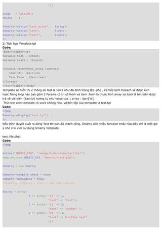 ));


$test    = 'string';
$test2   = 2;


$smarty->assign('test_array',           $array);
$smarty->assign('test',                 $test);
$smarty->assign('test2',                $test2);
?>
2) Tích hợp Template.tpl
Code:
<body><table><tr>
Variable test : {$test}
Variable test2 : {$test2}


{foreach from=$test_array item=arr}
     Item ID : {$arr.id}
     Text From : {$arr.text}
{/foreach}
</tr></table></body>
Template sẽ hiển thị 2 thông số Test & Test2 như đã định trong têp .php , kế tiếp lệnh foreach sẽ được kích
họat.Trong loop này bao gồm 2 Params có trị số from và item .from là thuộc tinh array và item là tên biến được
trả về với biến {$arr.id} tương tự như value của 1 array : $arr['id'].
 Thử test xem template có work không nha. vd:tên tệp của template là test.tpl
Code:
<?php
$smarty->display('test.tpl');
?>
Nếu trình duyệt xuất ra dòng Text thì bạn đã thành công. Smarty còn nhiều function khác nữa.Đây chỉ là một gợi
ý nhỏ cho việc sự dụng Smarty Template.


test_file.php:
Code:
<?php


define('SMARTY_DIR', '/xampp/htdocs/smarty/libs/');
require_once(SMARTY_DIR. 'Smarty.class.php');


$smarty = new Smarty;


$smarty->compile_check = true;
$smarty->debugging = true;
//$smarty->caching = true // bật hàm caching


$array = array(
                   0 => array( 'id' => 1,
                                  'text' => 'test'),
                   1 => array( 'id' => 2,
                                  'text' => 'foobar' ),
                   2 => array( 'id' => 3,
                                  'text' => 'another test'
                                  ));
 
