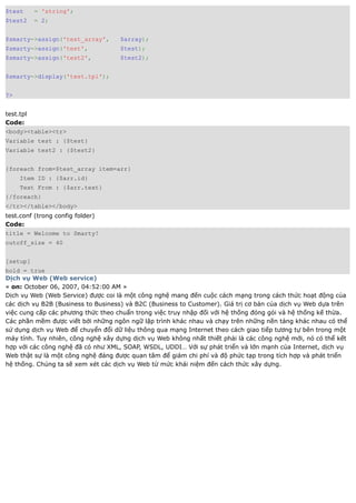 $test     = 'string';
$test2    = 2;


$smarty->assign('test_array',       $array);
$smarty->assign('test',             $test);
$smarty->assign('test2',            $test2);


$smarty->display('test.tpl');


?>


test.tpl
Code:
<body><table><tr>
Variable test : {$test}
Variable test2 : {$test2}


{foreach from=$test_array item=arr}
     Item ID : {$arr.id}
     Text From : {$arr.text}
{/foreach}
</tr></table></body>
test.conf (trong config folder)
Code:
title = Welcome to Smarty!
cutoff_size = 40


[setup]
bold = true
Dịch vụ Web (Web service)
« on: October 06, 2007, 04:52:00 AM »
Dịch vụ Web (Web Service) được coi là một công nghệ mang đến cuộc cách mạng trong cách thức hoạt động của
các dịch vụ B2B (Business to Business) và B2C (Business to Customer). Giá trị cơ bản của dịch vụ Web dựa trên
việc cung cấp các phương thức theo chuẩn trong việc truy nhập đối với hệ thống đóng gói và hệ thống kế thừa.
Các phần mềm được viết bởi những ngôn ngữ lập trình khác nhau và chạy trên những nền tảng khác nhau có thể
sử dụng dịch vụ Web để chuyển đổi dữ liệu thông qua mạng Internet theo cách giao tiếp tương tự bên trong một
máy tính. Tuy nhiên, công nghệ xây dựng dịch vụ Web không nhất thiết phải là các công nghệ mới, nó có thể kết
hợp với các công nghệ đã có như XML, SOAP, WSDL, UDDI… Với sự phát triển và lớn mạnh của Internet, dịch vụ
Web thật sự là một công nghệ đáng được quan tâm để giảm chi phí và độ phức tạp trong tích hợp và phát triển
hệ thống. Chúng ta sẽ xem xét các dịch vụ Web từ mức khái niệm đến cách thức xây dựng.
 