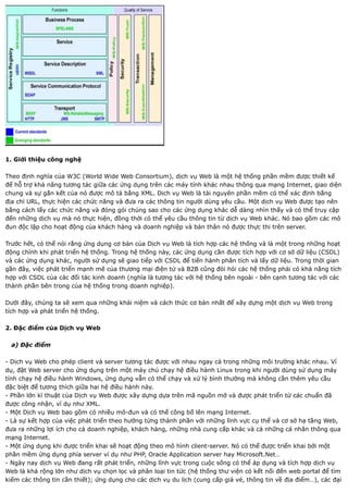 1. Giới thiệu công nghệ

Theo định nghĩa của W3C (World Wide Web Consortium), dịch vụ Web là một hệ thống phần mềm được thiết kế
để hỗ trợ khả năng tương tác giữa các ứng dụng trên các máy tính khác nhau thông qua mạng Internet, giao diện
chung và sự gắn kết của nó được mô tả bằng XML. Dịch vụ Web là tài nguyên phần mềm có thể xác định bằng
địa chỉ URL, thực hiện các chức năng và đưa ra các thông tin người dùng yêu cầu. Một dịch vụ Web được tạo nên
bằng cách lấy các chức năng và đóng gói chúng sao cho các ứng dụng khác dễ dàng nhìn thấy và có thể truy cập
đến những dịch vụ mà nó thực hiện, đồng thời có thể yêu cầu thông tin từ dịch vụ Web khác. Nó bao gồm các mô
đun độc lập cho hoạt động của khách hàng và doanh nghiệp và bản thân nó được thực thi trên server.

Trước hết, có thể nói rằng ứng dụng cơ bản của Dịch vụ Web là tích hợp các hệ thống và là một trong những hoạt
động chính khi phát triển hệ thống. Trong hệ thống này, các ứng dụng cần được tích hợp với cơ sở dữ liệu (CSDL)
và các ứng dụng khác, người sử dụng sẽ giao tiếp với CSDL để tiến hành phân tích và lấy dữ liệu. Trong thời gian
gần đây, việc phát triển mạnh mẽ của thương mại điện tử và B2B cũng đòi hỏi các hệ thống phải có khả năng tích
hợp với CSDL của các đối tác kinh doanh (nghĩa là tương tác với hệ thống bên ngoài - bên cạnh tương tác với các
thành phần bên trong của hệ thống trong doanh nghiệp).

Dưới đây, chúng ta sẽ xem qua những khái niệm và cách thức cơ bản nhất để xây dựng một dịch vụ Web trong
tích hợp và phát triển hệ thống.

2. Đặc điểm của Dịch vụ Web

  a) Đặc điểm

- Dịch vụ Web cho phép client và server tương tác được với nhau ngay cả trong những môi trường khác nhau. Ví
dụ, đặt Web server cho ứng dụng trên một máy chủ chạy hệ điều hành Linux trong khi người dùng sử dụng máy
tính chạy hệ điều hành Windows, ứng dụng vẫn có thể chạy và xử lý bình thường mà không cần thêm yêu cầu
đặc biệt để tương thích giữa hai hệ điều hành này.
- Phần lớn kĩ thuật của Dịch vụ Web được xây dựng dựa trên mã nguồn mở và được phát triển từ các chuẩn đã
được công nhận, ví dụ như XML.
- Một Dịch vụ Web bao gồm có nhiều mô-đun và có thể công bố lên mạng Internet.
- Là sự kết hợp của việc phát triển theo hướng từng thành phần với những lĩnh vực cụ thể và cơ sở hạ tầng Web,
đưa ra những lợi ích cho cả doanh nghiệp, khách hàng, những nhà cung cấp khác và cả những cá nhân thông qua
mạng Internet.
- Một ứng dụng khi được triển khai sẽ hoạt động theo mô hình client-server. Nó có thể được triển khai bởi một
phần mềm ứng dụng phía server ví dụ như PHP, Oracle Application server hay Microsoft.Net…
- Ngày nay dịch vụ Web đang rất phát triển, những lĩnh vực trong cuộc sống có thể áp dụng và tích hợp dịch vụ
Web là khá rộng lớn như dịch vụ chọn lọc và phân loại tin tức (hệ thống thư viện có kết nối đến web portal để tìm
kiếm các thông tin cần thiết); ứng dụng cho các dịch vụ du lịch (cung cấp giá vé, thông tin về địa điểm…), các đại
 