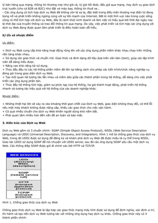 lý bán hàng qua mạng, thông tin thương mại như giá cả, tỷ giá hối đoái, đấu giá qua mạng…hay dịch vụ giao dịch
trực tuyến (cho cả B2B và B2C) như đặt vé máy bay, thông tin thuê xe…
- Các ứng dụng có tích hợp dịch vụ Web đã không còn là xa lạ, đặc biệt trong điều kiện thương mại điện tử đang
bùng nổ và phát triển không ngừng cùng với sự lớn mạnh của Internet. Bất kì một lĩnh vực nào trong cuộc sống
cũng có thể tích hợp với dịch vụ Web, đây là cách thức kinh doanh và làm việc có hiệu quả bởi thời đại ngày nay
là thời đại của truyền thông và trao đổi thông tin qua mạng. Do vậy, việc phát triển và tích hợp các ứng dụng với
dịch vụ Web đang được quan tâm phát triển là điều hoàn toàn dễ hiểu.

b) Ưu và nhược điểm

Ưu điểm:

+ Dịch vụ Web cung cấp khả năng hoạt động rộng lớn với các ứng dụng phần mềm khác nhau chạy trên những
nền tảng khác nhau.
+ Sử dụng các giao thức và chuẩn mở. Giao thức và định dạng dữ liệu dựa trên văn bản (text), giúp các lập trình
viên dễ dàng hiểu được.
+ Nâng cao khả năng tái sử dụng.
+ Thúc đẩy đầu tư các hệ thống phần mềm đã tồn tại bằng cách cho phép các tiến trình/chức năng nghiệp vụ
đóng gói trong giao diện dịch vụ Web.
+ Tạo mối quan hệ tương tác lẫn nhau và mềm dẻo giữa các thành phần trong hệ thống, dễ dàng cho việc phát
triển các ứng dụng phân tán.
+ Thúc đẩy hệ thống tích hợp, giảm sự phức tạp của hệ thống, hạ giá thành hoạt động, phát triển hệ thống
nhanh và tương tác hiệu quả với hệ thống của các doanh nghiệp khác.

Nhược điểm:

+ Những thiệt hại lớn sẽ xảy ra vào khoảng thời gian chết của Dịch vụ Web, giao diện không thay đổi, có thể lỗi
nếu một máy khách không được nâng cấp, thiếu các giao thức cho việc vận hành.
+ Có quá nhiều chuẩn cho dịch vụ Web khiến người dùng khó nắm bắt.
+ Phải quan tâm nhiều hơn đến vấn đề an toàn và bảo mật.

3. Kiến trúc của Dịch vụ Web

Dịch vụ Web gồm có 3 chuẩn chính: SOAP (Simple Object Access Protocol), WSDL (Web Service Description
Language) và UDDI (Universal Description, Discovery, and Integration). Hình 1 mô tả chồng giao thức của dịch vụ
Web, trong đó UDDI được sử dụng để đăng ký và khám phá dịch vụ Web đã được miêu tả cụ thể trong WSDL.
Giao tác UDDI sử dụng SOAP để nói chuyện với UDDI server, sau đó các ứng dụng SOAP yêu cầu một dịch vụ
Web. Các thông điệp SOAP được gửi đi chính xác bởi HTTP và TCP/IP.




Hình 1. Chồng giao thức của dịch vụ Web

Chồng giao thức dịch vụ Web là tập hợp các giao thức mạng máy tính được sử dụng để định nghĩa, xác định vị trí,
thi hành và tạo nên dịch vụ Web tương tác với những ứng dụng hay dịch vụ khác. Chồng giao thức này có 4
thành phần chính:
 