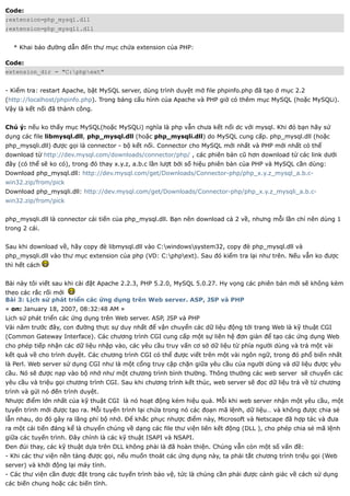 Code:
;extension=php_mysql.dll
;extension=php_mysqli.dll


  * Khai báo đường dẫn đến thư mục chứa extension của PHP:

Code:
extension_dir = "C:phpext"


- Kiểm tra: restart Apache, bật MySQL server, dùng trình duyệt mở file phpinfo.php đã tạo ở mục 2.2
(http://localhost/phpinfo.php). Trong bảng cấu hình của Apache và PHP giờ có thêm mục MySQL (hoặc MySQLi).
Vậy là kết nối đã thành công.


Chú ý: nếu ko thấy mục MySQL(hoặc MySQLi) nghĩa là php vẫn chưa kết nối dc với mysql. Khi đó bạn hãy sử
dụng các file libmysql.dll, php_mysql.dll (hoặc php_mysqli.dll) do MySQL cung cấp. php_mysql.dll (hoặc
php_mysqli.dll) được gọi là connector - bộ kết nối. Connector cho MySQL mới nhất và PHP mới nhất có thể
download từ http://dev.mysql.com/downloads/connector/php/ , các phiên bản cũ hơn download từ các link dưới
đây (có thể sẽ ko có), trong đó thay x.y.z, a.b.c lần lượt bởi số hiệu phiên bản của PHP và MySQL cần dùng:
Download php_mysql.dll: http://dev.mysql.com/get/Downloads/Connector-php/php_x.y.z_mysql_a.b.c-
win32.zip/from/pick
Download php_mysqli.dll: http://dev.mysql.com/get/Downloads/Connector-php/php_x.y.z_mysqli_a.b.c-
win32.zip/from/pick


php_mysqli.dll là connector cải tiến của php_mysql.dll. Bạn nên download cả 2 về, nhưng mỗi lần chỉ nên dùng 1
trong 2 cái.


Sau khi download về, hãy copy đè libmysql.dll vào C:windowssystem32, copy đè php_mysql.dll và
php_mysqli.dll vào thư mục extension của php (VD: C:phpext). Sau đó kiểm tra lại như trên. Nếu vẫn ko được
thì hết cách


Bài này tôi viết sau khi cài đặt Apache 2.2.3, PHP 5.2.0, MySQL 5.0.27. Hy vọng các phiên bản mới sẽ không kèm
theo các rắc rối mới
Bài 3: Lịch sử phát triển các ứng dụng trên Web server. ASP, JSP và PHP
« on: January 18, 2007, 08:32:48 AM »
Lịch sử phát triển các ứng dụng trên Web server. ASP, JSP và PHP
Vài năm trước đây, con đường thực sự duy nhất để vận chuyển các dữ liệu động tới trang Web là kỹ thuật CGI
(Common Gateway Interface). Các chương trình CGI cung cấp một sự liên hệ đơn giản để tạo các ứng dụng Web
cho phép tiếp nhận các dữ liệu nhập vào, các yêu cầu truy vấn cơ sở dữ liệu từ phía người dùng và trả một vài
kết quả về cho trình duyệt. Các chương trình CGI có thể được viết trên một vài ngôn ngữ, trong đó phổ biến nhất
là Perl. Web server sử dụng CGI như là một cổng truy cập chặn giữa yêu cầu của người dùng và dữ liệu được yêu
cầu. Nó sẽ được nạp vào bộ nhớ như một chương trình bình thường. Thông thường các web server sẽ chuyển các
yêu cầu và triệu gọi chương trình CGI. Sau khi chương trình kết thúc, web server sẽ đọc dữ liệu trả về từ chương
trình và gửi nó đến trình duyệt.
Nhược điểm lớn nhất của kỹ thuật CGI là nó hoạt động kém hiệu quả. Mỗi khi web server nhận một yêu cầu, một
tuyến trình mới được tạo ra. Mỗi tuyến trình lại chứa trong nó các đoạn mã lệnh, dữ liệu… và không được chia sẻ
lẫn nhau, do đó gây ra lãng phí bộ nhớ. Để khắc phục nhược điểm này, Microsoft và Netscape đã hợp tác và đưa
ra một cải tiến đáng kể là chuyển chúng về dạng các file thư viện liên kết động (DLL ), cho phép chia sẻ mã lệnh
giữa các tuyến trình. Đây chính là các kỹ thuật ISAPI và NSAPI.
Đen đủi thay, các kỹ thuật dựa trên DLL không phải là đã hoàn thiện. Chúng vẫn còn một số vấn đề:
- Khi các thư viện nền tảng được gọi, nếu muốn thoát các ứng dụng này, ta phải tắt chương trình triệu gọi (Web
server) và khởi động lại máy tính.
- Các thư viện cần được đặt trong các tuyến trình bảo vệ, tức là chúng cần phải được cảnh giác về cách sử dụng
các biến chung hoặc các biến tĩnh.
 