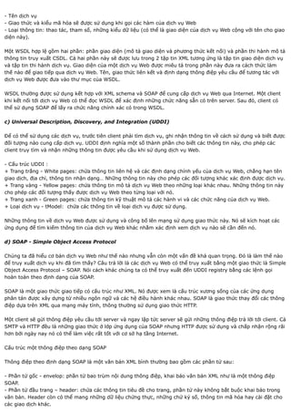 - Tên dịch vụ
- Giao thức và kiểu mã hóa sẽ được sử dụng khi gọi các hàm của dịch vụ Web
- Loại thông tin: thao tác, tham số, những kiểu dữ liệu (có thể là giao diện của dịch vụ Web cộng với tên cho giao
diện này).

Một WSDL hợp lệ gồm hai phần: phần giao diện (mô tả giao diện và phương thức kết nối) và phần thi hành mô tả
thông tin truy xuất CSDL. Cả hai phần này sẽ được lưu trong 2 tập tin XML tương ứng là tập tin giao diện dịch vụ
và tập tin thi hành dịch vụ. Giao diện của một dịch vụ Web được miêu tả trong phần này đưa ra cách thức làm
thế nào để giao tiếp qua dịch vụ Web. Tên, giao thức liên kết và định dạng thông điệp yêu cầu để tương tác với
dịch vụ Web được đưa vào thư mục của WSDL.

WSDL thường được sử dụng kết hợp với XML schema và SOAP để cung cấp dịch vụ Web qua Internet. Một client
khi kết nối tới dịch vụ Web có thể đọc WSDL để xác định những chức năng sẵn có trên server. Sau đó, client có
thể sử dụng SOAP để lấy ra chức năng chính xác có trong WSDL.

c) Universal Description, Discovery, and Integration (UDDI)

Để có thể sử dụng các dịch vụ, trước tiên client phải tìm dịch vụ, ghi nhận thông tin về cách sử dụng và biết được
đối tượng nào cung cấp dịch vụ. UDDI định nghĩa một số thành phần cho biết các thông tin này, cho phép các
client truy tìm và nhận những thông tin được yêu cầu khi sử dụng dịch vụ Web.

- Cấu trúc UDDI :
+ Trang trắng - White pages: chứa thông tin liên hệ và các định dạng chính yếu của dịch vụ Web, chẳng hạn tên
giao dịch, địa chỉ, thông tin nhận dạng… Những thông tin này cho phép các đối tượng khác xác định được dịch vụ.
+ Trang vàng - Yellow pages: chứa thông tin mô tả dịch vụ Web theo những loại khác nhau. Những thông tin này
cho phép các đối tượng thấy được dịch vụ Web theo từng loại với nó.
+ Trang xanh - Green pages: chứa thông tin kỹ thuật mô tả các hành vi và các chức năng của dịch vụ Web.
+ Loại dịch vụ - tModel: chứa các thông tin về loại dịch vụ được sử dụng.

Những thông tin về dịch vụ Web được sử dụng và công bố lên mạng sử dụng giao thức này. Nó sẽ kích hoạt các
ứng dụng để tìm kiếm thông tin của dịch vụ Web khác nhằm xác định xem dịch vụ nào sẽ cần đến nó.

d) SOAP - Simple Object Access Protocol

Chúng ta đã hiểu cơ bản dịch vụ Web như thế nào nhưng vẫn còn một vấn đề khá quan trọng. Đó là làm thế nào
để truy xuất dịch vụ khi đã tìm thấy? Câu trả lời là các dịch vụ Web có thể truy xuất bằng một giao thức là Simple
Object Access Protocol – SOAP. Nói cách khác chúng ta có thể truy xuất đến UDDI registry bằng các lệnh gọi
hoàn toàn theo định dạng của SOAP.

SOAP là một giao thức giao tiếp có cấu trúc như XML. Nó được xem là cấu trúc xương sống của các ứng dụng
phân tán được xây dựng từ nhiều ngôn ngữ và các hệ điều hành khác nhau. SOAP là giao thức thay đổi các thông
điệp dựa trên XML qua mạng máy tính, thông thường sử dụng giao thức HTTP.

Một client sẽ gửi thông điệp yêu cầu tới server và ngay lập tức server sẽ gửi những thông điệp trả lời tới client. Cả
SMTP và HTTP đều là những giao thức ở lớp ứng dụng của SOAP nhưng HTTP được sử dụng và chấp nhận rộng rãi
hơn bởi ngày nay nó có thể làm việc rất tốt với cơ sở hạ tầng Internet.

Cấu trúc một thông điệp theo dạng SOAP

Thông điệp theo định dạng SOAP là một văn bản XML bình thường bao gồm các phần tử sau:

- Phần tử gốc - envelop: phần tử bao trùm nội dung thông điệp, khai báo văn bản XML như là một thông điệp
SOAP.
- Phần tử đầu trang – header: chứa các thông tin tiêu đề cho trang, phần tử này không bắt buộc khai báo trong
văn bản. Header còn có thể mang những dữ liệu chứng thực, những chứ ký số, thông tin mã hóa hay cài đặt cho
các giao dịch khác.
 