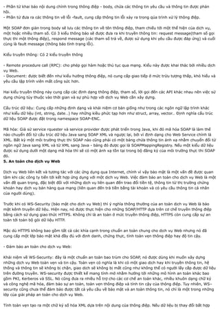 - Phần tử khai báo nội dung chính trong thông điệp - body, chứa các thông tin yêu cầu và thông tin được phản
hồi.
- Phần tử đưa ra các thông tin về lỗi -fault, cung cấp thông tin lỗi xảy ra trong qúa trình xử lý thông điệp.

Một SOAP đơn giản trong body sẽ lưu các thông tin về tên thông điệp, tham chiếu tới một thể hiện của dịch vụ,
một hoặc nhiều tham số. Có 3 kiểu thông báo sẽ được đưa ra khi truyền thông tin: request message(tham số gọi
thực thi một thông điệp), respond message (các tham số trả về, được sử dụng khi yêu cầu được đáp ứng) và cuối
cùng là fault message (thông báo tình trạng lỗi).

Kiểu truyền thông: Có 2 kiểu truyền thông

- Remote procedure call (RPC): cho phép gọi hàm hoặc thủ tục qua mạng. Kiểu này được khai thác bởi nhiều dịch
vụ Web.
- Document: được biết đến như kiểu hướng thông điệp, nó cung cấp giao tiếp ở mức trừu tượng thấp, khó hiểu và
yêu cầu lập trình viên mất công sức hơn.

Hai kiểu truyền thông này cung cấp các định dạng thông điệp, tham số, lời gọi đến các API khác nhau nên việc sử
dụng chúng tùy thuộc vào thời gian và sự phù hợp với dịch vụ Web cần xây dựng.

Cấu trúc dữ liệu: Cung cấp những định dạng và khái niệm cơ bản giống như trong các ngôn ngữ lập trình khác
như kiểu dữ liệu (int, string, date…) hay những kiều phức tạp hơn như struct, array, vector… Định nghĩa cấu trúc
dữ liệu SOAP được đặt trong namespace SOAP-ENC.

Mã hóa: Giả sử service rquester và service provider được phát triển trong Java, khi đó mã hóa SOAP là làm thế
nào chuyển đổi từ cấu trúc dữ liệu Java sang SOAP XML và ngược lại, bởi vì định dạng cho Web Service chính là
XML. Bất kỳ một môi trường thực thi SOAP nào cũng phải có một bảng chứa thông tin ánh xạ nhằm chuyển đổi từ
ngôn ngữ Java sang XML và từ XML sang Java - bảng đó được gọi là SOAPMappingRegistry. Nếu một kiểu dữ liệu
được sử dụng dưới một dạng mã hóa thì sẽ có một ánh xạ tồn tại trong bộ đăng ký của môi trường thực thi SOAP
đó.
5. An toàn cho dịch vụ Web

Dịch vụ Web liên kết và tương tác với các ứng dụng qua Internet, chính vì vậy bảo mật là một vấn đề được quan
tâm khi các công ty tiến tới kết hợp ứng dụng với một dịch vụ Web. Việc đảm bảo an toàn cho dịch vụ Web là một
vấn đề quan trọng, đặc biệt đối với những dịch vụ liên quan đến trao đổi tiền tệ, thông tin từ thị trường chứng
khoán hay dịch vụ bán hàng qua mạng (liên quan đến trả tiền bằng tài khoản và có yêu cầu thông tin cá nhân
của người dùng).

Trước khi có WS-Security (bảo mật cho dịch vụ Web) thì ý nghĩa thông thường của an toàn dịch vụ Web là bảo
mật kênh truyền dữ liệu. Hiện nay, nó được thực hiện cho những SOAP/HTTP dựa trên cơ chế truyền thông điệp
bằng cách sử dụng giao thức HTTPS. Không chỉ là an toàn ở mức truyền thông điệp, HTTPS còn cung cấp sự an
toàn tới toàn bộ gói dữ liệu HTTP.

Mặc dù HTTPS không bao gồm tất cả các khía cạnh trong chuẩn an toàn chung cho dịch vụ Web nhưng nó đã
cung cấp một lớp bảo mật khá đầy đủ với định danh, chứng thực, tính toàn vẹn thông điệp hay độ tin cậy.

- Đảm bảo an toàn cho dịch vụ Web:

Khái niệm về WS-Security: đây là một chuẩn an toàn bao trùm cho SOAP, nó được dùng khi muốn xây dựng
những dịch vụ Web toàn vẹn và tin cậy. Toàn vẹn có nghĩa là khi có một giao dịch hay khi truyền thông tin, hệ
thống và thông tin sẽ không bị chặn, giao dịch sẽ không bị mất cũng như không thể có người lấy cắp được dữ liệu
trên đường truyền. WS-security được thiết kế mang tính mở nhằm hướng tới những mô hình an toàn khác bao
gồm PKI, Kerberos và SSL. Nó cũng đưa ra nhiều hỗ trợ cho các cơ chế an toàn khác, nhiều khuôn dạng chữ ký
và công nghệ mã hóa, đảm bảo sự an toàn, toàn vẹn thông điệp và tính tin cậy của thông điệp. Tuy nhiên, WS–
security cũng chưa thể đảm bảo được tất cả yêu cầu về bảo mật và an toàn thông tin, nó chỉ là một trong những
lớp của giải pháp an toàn cho dịch vụ Web.

Tính toàn vẹn tạo ra một chữ ký số hóa XML dựa trên nội dung của thông điệp. Nếu dữ liệu bị thay đổi bất hợp
 