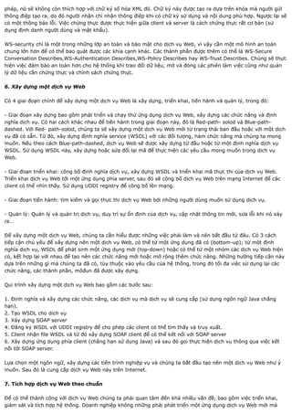 pháp, nó sẽ không còn thích hợp với chữ ký số hóa XML đó. Chữ ký này được tạo ra dựa trên khóa mà người gửi
thông điệp tạo ra, do đó người nhận chỉ nhận thông điệp khi có chữ ký sử dụng và nội dung phù hợp. Ngược lại sẽ
có một thông báo lỗi. Việc chứng thực được thực hiện giữa client và server là cách chứng thực rất cơ bản (sử
dụng định danh người dùng và mật khẩu).

WS-security chỉ là một trong những lớp an toàn và bảo mật cho dịch vụ Web, vì vậy cần một mô hình an toàn
chung lớn hơn để có thể bao quát được các khía cạnh khác. Các thành phần được thêm có thể là WS-Secure
Conversation Describes,WS-Authentication Describes,WS-Policy Describes hay WS-Trust Describes. Chúng sẽ thực
hiện việc đảm bảo an toàn hơn cho hệ thống khi trao đổi dữ liệu, mở và đóng các phiên làm việc cũng như quản
lý dữ liệu cần chứng thực và chính sách chứng thực.

6. Xây dựng một dịch vụ Web

Có 4 giai đoạn chính để xây dựng một dịch vụ Web là xây dựng, triển khai, tiến hành và quản lý, trong đó:

- Giai đoạn xây dựng bao gồm phát triển và chạy thử ứng dụng dịch vụ Web, xây dựng các chức năng và định
nghĩa dịch vụ. Có hai cách khác nhau để tiến hành trong giai đoạn này, đó là Red-path- solod và Blue-path-
dashed. Với Red- path-solod, chúng ta sẽ xây dựng một dịch vụ Web mới từ trạng thái ban đầu hoặc với một dịch
vụ đã có sẵn. Từ đó, xây dựng định nghĩa service (WSDL) với các đối tượng, hàm chức năng mà chúng ta mong
muốn. Nếu theo cách Blue-path-dashed, dịch vụ Web sẽ được xây dựng từ đầu hoặc từ một định nghĩa dịch vụ
WSDL. Sử dụng WSDL này, xây dựng hoặc sửa đổi lại mã để thực hiện các yêu cầu mong muốn trong dịch vụ
Web.

- Giai đoạn triển khai: công bố định nghĩa dịch vụ, xây dựng WSDL và triển khai mã thực thi của dịch vụ Web.
Triển khai dịch vụ Web tới một ứng dụng phía server, sau đó sẽ công bố dịch vụ Web trên mạng Internet để các
client có thể nhìn thấy. Sử dụng UDDI registry để công bố lên mạng.

- Giai đoạn tiến hành: tìm kiếm và gọi thực thi dịch vụ Web bởi những người dùng muốn sử dụng dịch vụ.

- Quản lý: Quản lý và quản trị dịch vụ, duy trì sự ổn định của dịch vụ, cập nhật thông tin mới, sửa lỗi khi nó xảy
ra…

Để xây dựng một dịch vụ Web, chúng ta cần hiểu được những việc phải làm và nên bắt đầu từ đâu. Có 3 cách
tiếp cận chủ yếu để xây dựng nên một dịch vụ Web, có thể từ một ứng dụng đã có (bottom-up); từ một định
nghĩa dịch vụ, WSDL để phát sinh một ứng dụng mới (top-down) hoặc có thể từ một nhóm các dịch vụ Web hiện
có, kết hợp lại với nhau để tạo nên các chức năng mới hoặc mở rộng thêm chức năng. Những hướng tiếp cận này
dựa trên những gì mà chúng ta đã có, tùy thuộc vào yêu cầu của hệ thống, trong đó tối đa việc sử dụng lại các
chức năng, các thành phần, môđun đã được xây dựng.

Qui trình xây dựng một dịch vụ Web bao gồm các bước sau:

1. Định nghĩa và xây dựng các chức năng, các dịch vụ mà dịch vụ sẽ cung cấp (sử dụng ngôn ngữ Java chẳng
hạn).
2. Tạo WSDL cho dịch vụ
3. Xây dựng SOAP server
4. Đăng ký WSDL với UDDI registry để cho phép các client có thể tìm thấy và truy xuất.
5. Client nhận file WSDL và từ đó xây dựng SOAP client để có thể kết nối với SOAP server
6. Xây dựng ứng dụng phía client (chẳng hạn sử dụng Java) và sau đó gọi thực hiện dịch vụ thông qua việc kết
nối tới SOAP server.

Lựa chọn một ngôn ngữ, xây dựng các tiến trình nghiệp vụ và chúng ta bắt đầu tạo nên một dịch vụ Web như ý
muốn. Sau đó là cung cấp dịch vụ Web này trên Internet.

7. Tích hợp dịch vụ Web theo chuẩn

Để có thể thành công với dịch vụ Web chúng ta phải quan tâm đến khá nhiều vấn đề, bao gồm việc triển khai,
giám sát và tích hợp hệ thống. Doanh nghiệp không những phải phát triển một ứng dụng dịch vụ Web mới mà
 