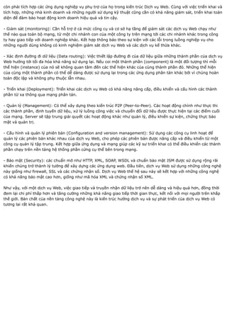 còn phải tích hợp các ứng dụng nghiệp vụ phụ trợ của họ trong kiến trúc Dịch vụ Web. Cùng với việc triển khai và
tích hợp, những nhà kinh doanh và những người sử dụng kỹ thuật cũng cần có khả năng giám sát, triển khai toàn
diện để đảm bảo hoạt động kinh doanh hiệu quả và tin cậy.

- Giám sát (monitoring): Cần hỗ trợ ở cả mức công cụ và cơ sở hạ tầng để giám sát các dịch vụ Web chạy như
thế nào qua toàn bộ mạng, từ một chi nhánh con của một công ty trên mạng tới các chi nhánh khác trong công
ty hay giao tiếp với doanh nghiệp khác. Kết hợp thông báo theo sự kiện với các lỗi trong luồng nghiệp vụ cho
những người dùng không có kinh nghiệm giám sát dịch vụ Web và các dịch vụ kế thừa khác.

- Xác định đường đi dữ liệu (Data routing): Việc thiết lập đường đi của dữ liệu giữa những thành phần của dịch vụ
Web hướng tới tối đa hóa khả năng sử dụng lại. Nếu coi một thành phần (component) là một đối tượng thì mỗi
thể hiện (instance) của nó sẽ không quan tâm đến các thể hiện khác của cùng thành phần đó. Những thể hiện
của cùng một thành phần có thể dễ dàng được sử dụng lại trong các ứng dụng phân tán khác bởi vì chúng hoàn
toàn độc lập và không phụ thuộc lẫn nhau.

- Triển khai (Deployment): Triển khai các dịch vụ Web có khả năng nâng cấp, điều khiển và cấu hình các thành
phần từ xa thông qua mạng phân tán.

- Quản lý (Management): Có thể xây dựng theo kiến trúc P2P (Peer-to-Peer). Các hoạt động chính như thực thi
các thành phần, định tuyến dữ liệu, xử lý luồng công việc và chuyển đổi dữ liệu được thực hiện tại các điểm cuối
của mạng. Server sẽ tập trung giải quyết các hoạt động khác như quản lý, điều khiển sự kiện, chứng thực bảo
mật và quản trị.

- Cấu hình và quản lý phiên bản (Configuration and version management): Sử dụng các công cụ linh hoạt để
quản lý các phiên bản khác nhau của dịch vụ Web, cho phép các phiên bản được nâng cấp và điều khiển từ một
công cụ quản lý tập trung. Kết hợp giữa ứng dụng và mạng giúp các kỹ sư triển khai có thể điều khiển các thành
phần chạy trên nền tảng hệ thống phần cứng cụ thể bên trong mạng.

- Bảo mật (Security): các chuẩn mở như HTTP, XML, SOAP, WSDL và chuẩn bảo mật JSM được sử dụng rộng rãi
khiến chúng trở thành lý tưởng để xây dựng các ứng dụng web. Đầu tiên, dịch vụ Web sử dụng những công nghệ
này giống như firewall, SSL và các chứng nhận số. Dịch vụ Web thế hệ sau này sẽ kết hợp với những công nghệ
có khả năng bảo mật cao hơn, giống như mã hóa XML và chứng nhận số XML.

Như vậy, với một dịch vụ Web, việc giao tiếp và truyền nhận dữ liệu trở nên dễ dàng và hiệu quả hơn, đồng thời
đem lại chi phí thấp hơn và tăng cường những khả năng giao tiếp thời gian thực, kết nối với mọi người trên khắp
thế giới. Bản chất của nền tảng công nghệ này là kiến trúc hướng dịch vụ và sự phát triển của dịch vụ Web có
tương lai rất khả quan.
 