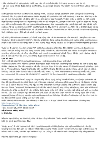- Nếu chương trình triệu gọi gây ra lỗi truy cập, nó có thể dẫn đến tình trạng server bị treo tắc tử.
- Và cuối cùng: khi đã được dịch ra các file DLL, công việc gỡ lỗi cũng như bảo trì mã lệnh trở nên vất vả hơn bao
giờ hết.


Kỹ thuật Web mới nhất của Microsoft, kết hợp HTML, các đoạn Script, các thành phần xử lý phía server trong
cùng một file, được gọi là ASP (Active Server Pages), với phiên bản mới nhất hiện nay là ASP.Net. ASP được triệu
gọi bởi một thư viện liên kết động gắn với các Web server của Microsoft. Về bản chất, ta có thể coi ASP như là
một ngôn ngữ thông dịch vậy. Một trang ASP có thể sử dụng HTML, JScript và VBScript. Qua các đoạn mã nhúng
này, ASP có thể truy cập đến các thành phần phía server. Các thành phần này có thể được viết trên bất kỳ ngôn
ngữ nào hỗ trợ các thành phần COM của Microsoft. Và đây chính là sức mạnh của ASP: Nó có thể làm được bất kỳ
cái gì mà máy chủ có thể làm được với các thành phần COM. Sau khi được thi hành, ASP sẽ sản sinh ra một trang
Web có khuôn dạng HTML và trả nó về cho Web server.


Một bất lợi lớn đối với ASP là nó chỉ có thể hoạt động trên các họ Web server của Microsoft (bao gồm PWS trên
Win9x hay IIS trên WinNT/2000/XP). Các nhà phát triển đang hướng đến những môi trường khác như Unix/Linux
(hiện đã có bản Chili! ASP chạy trên các môi trường này), nhưng kết quả thì còn phải đợi thêm một thời gian nữa


Trước khi đi vào tìm hiểu lịch sử của PHP, có lẽ chúng ta cũng phải nhắc đến một tên tuổi khác là Java Server
Pages. hay JSP. Giống như ASP, trang JSP cho phép chứa HTML, các đoạn mã Java và các thành phần Java Bean
và chúng sẽ thực hiện các công việc để sản sinh ra một trang Web để gửi về Client. Bất lợi chính của loại này là
phải đi kèm với "máy ảo Java", vốn không được coi là nhanh về mặt tốc độ.
Lịch sử PHP
PHP - viết tắt của PHP Hypertext Preprocessor - một định nghĩa đệ quy khó hiểu!
Vào khoảng năm 1994, Rasmus Lerdorf đưa một số đoạn Perl Script vào trang Web để theo dõi xem ai đang đọc
tài liệu của ông ta. Dần dần, người ta bắt đầu thích các đoạn Script này và sau đó đã xuất bản một gói công cụ có
tên là "Personal Home Pages" (nghĩa đầu tiên của PHP). Ông ta đã viết một cơ chế nhúng và kết hợp với một số
công cụ khác để phân tích đầu vào từ các mẫu biểu HTML: FI, Form Interpreter hay Phiên dịch mẫu biểu, được
tạo ra theo cách đó và được đặt tên là PHP/FI hay PHP2. Nó được hoàn thành vào khoảng giữa năm 1995.


Sau đó, người ta bắt đầu sử dụng các công cụ này để xây dựng những thứ rắc rối hơn, và đội ngũ phát triển đã
thay đổi từ một người duy nhất thành một nhóm các nhà phát triển nòng cốt trong dự án, và nó đã được tổ chức
hoá. Đó là sự bắt đầu của PHP3. Đội ngũ các nhà phát triển (Rasmus Lerdorf, Andi Gutmans, Zeev Suraski, Stig
Bakken, Shane Caraveo và Jim Winstead) đã cải tiến và mở rộng bộ máy nhúng và bổ sung thêm một số hàm API
đơn giản cho phép các lập trình viên khác tự do bổ sung nhiều tính năng vào ngôn ngữ bằng cách viết các module
cho nó. Cấu trúc của ngôn ngữ đã được tinh chế, được kết cấu thân thiện hơn đối với những người đến từ các
ngôn ngữ hướng đối tượng hay các ngôn ngữ hướng thủ tục. Nếu bạn đã biết một vài ngôn ngữ lập trình khác thì
khi đến với PHP, bạn sẽ không cảm thấy khó khăn.
Phiên bản mới nhất cho đến thời điểm này là PHP 5.0.1. Các bạn có thể tham khảo chi tiết tại trang web
http://www.php.net.
Chương trình PHP đầu tiên: Hello, World
« on: January 25, 2007, 02:15:46 AM »
Bắt đầu với Hello, world
I. Khởi đầu


Nếu các bạn đã từng học lập trình, chắc các bạn cũng biết được "Hello, world" là cái gì, còn nếu bạn nào chưa
biết, thì tôi sẽ giải thích ngay đây:


"Hello, world" là một chương trình dành cho những người mới bắt đầu học một ngôn ngữ lập trình nào đó.
Chương trình này đơn giản chỉ viết duy nhất một dòng chữ "Hello, world" ra màn hình. Các bạn có thể bỏ qua nó
nếu đã biết từ trước, còn nếu bạn nào chưa học, thì chúng ta bắt tay vào viết chương trình này bằng PHP nhé.


Hãy mở NotePad ra, gõ vào nội dung sau:
 