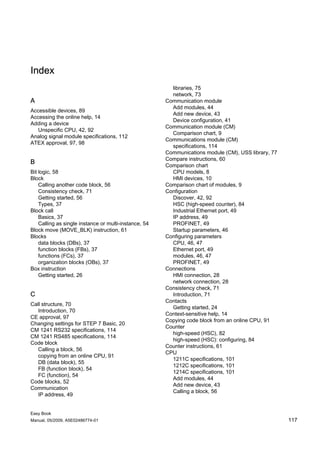 Index
                                                         libraries, 75
                                                         network, 73
A                                                      Communication module
                                                         Add modules, 44
Accessible devices, 89
                                                         Add new device, 43
Accessing the online help, 14
                                                         Device configuration, 41
Adding a device
                                                       Communication module (CM)
   Unspecific CPU, 42, 92
                                                         Comparison chart, 9
Analog signal module specifications, 112
                                                       Communications module (CM)
ATEX approval, 97, 98
                                                         specifications, 114
                                                       Communications module (CM), USS library, 77
                                                       Compare instructions, 60
B                                                      Comparison chart
Bit logic, 58                                            CPU models, 8
Block                                                    HMI devices, 10
    Calling another code block, 56                     Comparison chart of modules, 9
    Consistency check, 71                              Configuration
    Getting started, 56                                  Discover, 42, 92
    Types, 37                                            HSC (high-speed counter), 84
Block call                                               Industrial Ethernet port, 49
    Basics, 37                                           IP address, 49
    Calling as single instance or multi-instance, 54     PROFINET, 49
Block move (MOVE_BLK) instruction, 61                    Startup parameters, 46
Blocks                                                 Configuring parameters
    data blocks (DBs), 37                                CPU, 46, 47
    function blocks (FBs), 37                            Ethernet port, 49
    functions (FCs), 37                                  modules, 46, 47
    organization blocks (OBs), 37                        PROFINET, 49
Box instruction                                        Connections
    Getting started, 26                                  HMI connection, 28
                                                         network connection, 28
                                                       Consistency check, 71
C                                                        Introduction, 71
                                                       Contacts
Call structure, 70
                                                         Getting started, 24
   Introduction, 70
                                                       Context-sensitive help, 14
CE approval, 97
                                                       Copying code block from an online CPU, 91
Changing settings for STEP 7 Basic, 20
                                                       Counter
CM 1241 RS232 specifications, 114
                                                         high-speed (HSC), 82
CM 1241 RS485 specifications, 114
                                                         high-speed (HSC): configuring, 84
Code block
                                                       Counter instructions, 61
   Calling a block, 56
                                                       CPU
   copying from an online CPU, 91
                                                         1211C specifications, 101
   DB (data block), 55
                                                         1212C specifications, 101
   FB (function block), 54
                                                         1214C specifications, 101
   FC (function), 54
                                                         Add modules, 44
Code blocks, 52
                                                         Add new device, 43
Communication
                                                         Calling a block, 56
   IP address, 49


Easy Book
Manual, 05/2009, A5E02486774-01                                                                      117
 