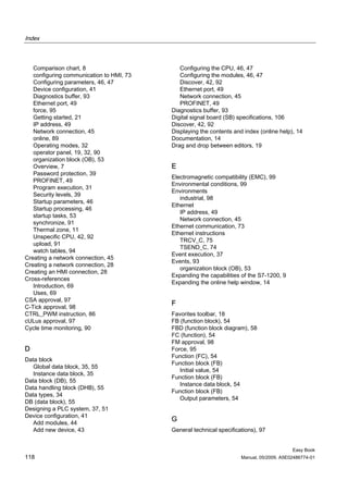 Index



   Comparison chart, 8                       Configuring the CPU, 46, 47
   configuring communication to HMI, 73      Configuring the modules, 46, 47
   Configuring parameters, 46, 47            Discover, 42, 92
   Device configuration, 41                  Ethernet port, 49
   Diagnostics buffer, 93                    Network connection, 45
   Ethernet port, 49                         PROFINET, 49
   force, 95                              Diagnostics buffer, 93
   Getting started, 21                    Digital signal board (SB) specifications, 106
   IP address, 49                         Discover, 42, 92
   Network connection, 45                 Displaying the contents and index (online help), 14
   online, 89                             Documentation, 14
   Operating modes, 32                    Drag and drop between editors, 19
   operator panel, 19, 32, 90
   organization block (OB), 53
   Overview, 7                            E
   Password protection, 39
                                          Electromagnetic compatibility (EMC), 99
   PROFINET, 49
                                          Environmental conditions, 99
   Program execution, 31
                                          Environments
   Security levels, 39
                                             industrial, 98
   Startup parameters, 46
                                          Ethernet
   Startup processing, 46
                                             IP address, 49
   startup tasks, 53
                                             Network connection, 45
   synchronize, 91
                                          Ethernet communication, 73
   Thermal zone, 11
                                          Ethernet instructions
   Unspecific CPU, 42, 92
                                             TRCV_C, 75
   upload, 91
                                             TSEND_C, 74
   watch tables, 94
                                          Event execution, 37
Creating a network connection, 45
                                          Events, 93
Creating a network connection, 28
                                             organization block (OB), 53
Creating an HMI connection, 28
                                          Expanding the capabilities of the S7-1200, 9
Cross-references
                                          Expanding the online help window, 14
   Introduction, 69
   Uses, 69
CSA approval, 97
C-Tick approval, 98
                                          F
CTRL_PWM instruction, 86                  Favorites toolbar, 18
cULus approval, 97                        FB (function block), 54
Cycle time monitoring, 90                 FBD (function block diagram), 58
                                          FC (function), 54
                                          FM approval, 98
D                                         Force, 95
                                          Function (FC), 54
Data block
                                          Function block (FB)
   Global data block, 35, 55
                                             Initial value, 54
   Instance data block, 35
                                          Function block (FB)
Data block (DB), 55
                                             Instance data block, 54
Data handling block (DHB), 55
                                          Function block (FB)
Data types, 34
                                             Output parameters, 54
DB (data block), 55
Designing a PLC system, 37, 51
Device configuration, 41
   Add modules, 44
                                          G
   Add new device, 43                     General technical specifications), 97


                                                                                          Easy Book
118                                                                  Manual, 05/2009, A5E02486774-01
 