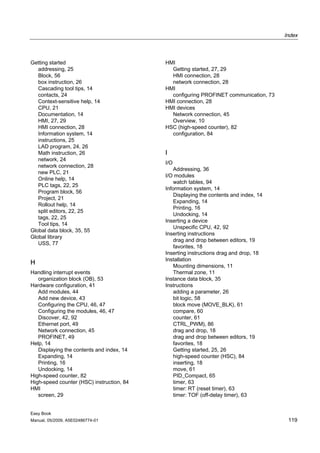 Index



Getting started                            HMI
   addressing, 25                            Getting started, 27, 29
   Block, 56                                 HMI connection, 28
   box instruction, 26                       network connection, 28
   Cascading tool tips, 14                 HMI
   contacts, 24                              configuring PROFINET communication, 73
   Context-sensitive help, 14              HMI connection, 28
   CPU, 21                                 HMI devices
   Documentation, 14                         Network connection, 45
   HMI, 27, 29                               Overview, 10
   HMI connection, 28                      HSC (high-speed counter), 82
   Information system, 14                    configuration, 84
   instructions, 25
   LAD program, 24, 26
   Math instruction, 26                    I
   network, 24
                                           I/O
   network connection, 28
                                               Addressing, 36
   new PLC, 21
                                           I/O modules
   Online help, 14
                                               watch tables, 94
   PLC tags, 22, 25
                                           Information system, 14
   Program block, 56
                                               Displaying the contents and index, 14
   Project, 21
                                               Expanding, 14
   Rollout help, 14
                                               Printing, 16
   split editors, 22, 25
                                               Undocking, 14
   tags, 22, 25
                                           Inserting a device
   Tool tips, 14
                                               Unspecific CPU, 42, 92
Global data block, 35, 55
                                           Inserting instructions
Global library
                                               drag and drop between editors, 19
   USS, 77
                                               favorites, 18
                                           Inserting instructions drag and drop, 18
                                           Installation
H                                              Mounting dimensions, 11
Handling interrupt events                      Thermal zone, 11
   organization block (OB), 53             Instance data block, 35
Hardware configuration, 41                 Instructions
   Add modules, 44                             adding a parameter, 26
   Add new device, 43                          bit logic, 58
   Configuring the CPU, 46, 47                 block move (MOVE_BLK), 61
   Configuring the modules, 46, 47             compare, 60
   Discover, 42, 92                            counter, 61
   Ethernet port, 49                           CTRL_PWM), 86
   Network connection, 45                      drag and drop, 18
   PROFINET, 49                                drag and drop between editors, 19
Help, 14                                       favorites, 18
   Displaying the contents and index, 14       Getting started, 25, 26
   Expanding, 14                               high-speed counter (HSC), 84
   Printing, 16                                inserting, 18
   Undocking, 14                               move, 61
High-speed counter, 82                         PID_Compact, 65
High-speed counter (HSC) instruction, 84       timer, 63
HMI                                            timer: RT (reset timer), 63
   screen, 29                                  timer: TOF (off-delay timer), 63


Easy Book
Manual, 05/2009, A5E02486774-01                                                         119
 