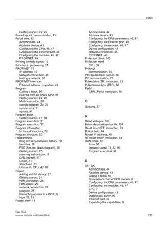 Index



   Getting started, 22, 25                Add modules, 44
Point-to-point communication, 75          Add new device, 43
Portal view, 13                           Configuring the CPU parameters, 46, 47
   Add modules, 44                        Configuring the Ethernet port, 49
   Add new device, 43                     Configuring the modules, 46, 47
   Configuring the CPU, 46, 47            Device configuration, 41
   Configuring the Ethernet port, 49      Network connection, 45
   Configuring the modules, 46, 47        PROFINET, 49
   PROFINET, 49                        Protection class, 100
Printing the help topics, 16           Protection level
Priorities in processing, 37              CPU, 39
PROFINET, 73                           Protocol
   IP address, 49                         communication, 75
   Network connection, 45              PTO (pulse train output), 86
   testing a network, 50               PtP communication, 75
PROFINET interface                     Pulse delay (TP) instruction, 63
   Ethernet address properties, 49     Pulse train output (PTO), 86
Program                                PWM
   Calling a block, 56                    CTRL_PWM instruction, 86
   copying from an online CPU, 91
   Getting started, 24, 26
   Math instruction, 26                Q
   sample network, 24, 26
                                       Queuing, 37
   synchronize, 91
   upload, 91
Program block
   Getting started, 21, 56
                                       R
Program execution, 31                  Rated voltages, 100
Program execution, 37                  Relay electrical service life, 101
Program information                    Reset timer (RT) instruction, 63
   In the call structure, 70           Rollout help, 14
Program structure, 52                  Router IP address, 49
Programming                            RT (reset timer) instruction, 63
   drag and drop between editors, 19   RUN mode, 32
   favorites, 18                          force, 95
   FBD (function block diagram), 58       operator panel, 19, 32, 90
   Getting started, 25                    Program execution, 31
   inserting instructions, 18
   LAD (ladder), 57
   Linear, 51                          S
   Structured, 51
                                       S7-1200
   Unspecific CPU, 42, 92
                                          Add modules, 44
Project
                                          Add new device, 43
   adding an HMI device, 27
                                          Calling a block, 56
   Getting started, 21
                                          Comparison chart of CPU models, 8
   HMI connection, 28
                                          Configuring the CPU parameters, 46, 47
   HMI screen, 29
                                          Configuring the modules, 46, 47
   network connection, 28
                                          CPU, 7
   program, 25
                                          Device configuration, 41
   Restricting access to a CPU, 39
                                          Diagnostics buffer, 93
   tags, 22, 25
                                          Ethernet port, 49
Project view, 13
                                          Expanding the capabilities, 9


Easy Book
Manual, 05/2009, A5E02486774-01                                                     121
 