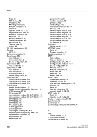 Index



   force, 95                                       general technical, 97
   HMI devices, 10                                 maritime approval, 98
   IP address, 49                                  protection, 100
   Mounting dimensions, 11                         rated voltages, 100
   Network connection, 45                          relay electrical service life, 101
   online, 89                                      SB 1223, 106
   operator panel, 19, 32, 90                      SM 1221 signal module, 108
   organization block (OB), 53                     SM 1221 wiring diagram, 108
   Password protection, 39                         SM 1222 signal module, 109
   PROFINET, 49                                    SM 1222 wiring diagram, 110
   Program execution, 31                           SM 1223 signal module, 110
   Startup parameters, 46                          SM 1223 wiring diagram, 112
   synchronize, 91                                 UL approval, 97
   Thermal zone, 11                             Split editors
   upload, 91                                      Getting started, 22, 25
SB 1223 specifications, 106                     STARTUP mode
Security                                           force, 95
   CPU, 39                                         Program execution, 31
Serial communication, 75                        Startup parameters, 46
Signal board (SB)                               STEP 7
   Add modules, 44                                 Add modules, 44
   Comparison chart, 9                             Add new device, 43
   Device configuration, 41                        Configuring the CPU, 46, 47
Signal board (SM)                                  Configuring the modules, 46, 47
   Add new device, 43                              Device configuration, 41
Signal module (SM)                                 Ethernet port, 49
   Add modules, 44                                 Network connection, 45
   Add new device, 43                              Portal view, 13
   Comparison chart, 9                             PROFINET, 49
   Device configuration, 41                        Project view, 13
Signal modules                                  STEP 7 Basic
   SM 1221 specifications, 108                     changing the settings, 20
   SM 1222 specifications, 109                     Diagnostics buffer, 93
   SM 1223 specifications, 110                     drag and drop between editors, 19
Specifications                                     favorites, 18
   Analog signal modules, 112                      force, 95
   Analog signal modules wiring diagrams, 114      inserting instructions, 18
   ATEX approval, 97, 98                           operator panel, 19, 32, 90
   CE approval, 97                              STOP mode, 32
   communication module CM 1241 RS232, 114         force, 95
   communication module CM 1241 RS485, 114         operator panel, 19, 32, 90
   CPU 1211C, 101                               Structured programming, 51, 52
   CPU 1212C, 101                               Subnet mask, 49
   CPU 1214C, 101                               Synchronize, 91
   CSA approval, 97                             Synchronizing online and offline CPUs, 91
   C-Tick approval, 98
   cULus approval, 97
   digital signal boards (SBs), 106             T
   electromagnetic compatibility (EMC), 99
                                                Tags
   environmental conditions, 99
                                                   Getting started, 22, 25
   environments, 98
                                                TCP/IP communication, 73
   FM approval, 98
                                                Technical specifications, 97


                                                                                                Easy Book
122                                                                        Manual, 05/2009, A5E02486774-01
 