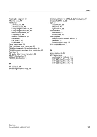 Index



Testing the program, 68                           Uninterruptible move (UMOVE_BLK) instruction, 61
Thermal zone, 11                                  Unspecific CPU, 42, 92
TIA Portal                                        Upload
   Add modules, 44                                   code blocks, 91
   Add new device, 43                                Discover, 92
   Configuring the CPU, 46, 47                       synchronize, 91
   Configuring the modules, 47                    User interface
   Device configuration, 41                          Portal view, 13
   Ethernet port, 49                                 Project view, 13
   Network connection, 45                         User program
   Portal view, 13                                   drag and drop between editors, 19
   PROFINET, 49                                      favorites, 18
   Project view, 13                                  inserting instructions, 18
Timer instructions, 63                            USS protocol library, 77
TOF (off-delay) timer instruction, 63
TON (on-delay delay) timer instruction, 63
TONR (on-delay retentive) timer instruction, 63   W
Tool tips, 14
                                                  Watch tables, 68, 94
TP (pulse delay) timer instruction, 63
                                                  Wiring diagrams
TRCV_C instruction, 75
                                                     Analog signal modules, 114
TSEND_C instruction, 74
                                                     SM 1221 signal module, 108
                                                     SM 1222 signal module, 110
                                                     SM 1223 signal module, 112
U
UL approval, 97
Undocking the online help, 14




Easy Book
Manual, 05/2009, A5E02486774-01                                                                      123
 