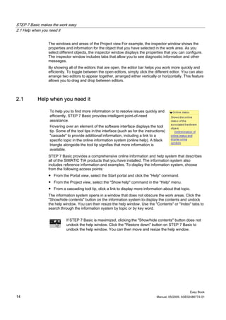 STEP 7 Basic makes the work easy
2.1 Help when you need it


                 The windows and areas of the Project view For example, the inspector window shows the
                 properties and information for the object that you have selected in the work area. As you
                 select different objects, the inspector window displays the properties that you can configure.
                 The inspector window includes tabs that allow you to see diagnostic information and other
                 messages.
                 By showing all of the editors that are open, the editor bar helps you work more quickly and
                 efficiently. To toggle between the open editors, simply click the different editor. You can also
                 arrange two editors to appear together, arranged either vertically or horizontally. This feature
                 allows you to drag and drop between editors.




2.1        Help when you need it

                 To help you to find more information or to resolve issues quickly and
                 efficiently, STEP 7 Basic provides intelligent point-of-need
                 assistance.
                 Hovering over an element of the software interface displays the tool
                 tip. Some of the tool tips in the interface (such as for the instructions)
                 "cascade" to provide additional information, including a link to a
                 specific topic in the online information system (online help). A black
                 triangle alongside the tool tip signifies that more information is
                 available.
                 STEP 7 Basic provides a comprehensive online information and help system that describes
                 all of the SIMATIC TIA products that you have installed. The information system also
                 includes reference information and examples. To display the information system, choose
                 from the following access points:
                 ● From the Portal view, select the Start portal and click the "Help" command.
                 ● From the Project view, select the "Show help" command in the "Help" menu.
                 ● From a cascading tool tip, click a link to display more information about that topic.
                 The information system opens in a window that does not obscure the work areas. Click the
                 "Show/hide contents" button on the information system to display the contents and undock
                 the help window. You can then resize the help window. Use the "Contents" or "Index" tabs to
                 search through the information system by topic or by key word.


                            If STEP 7 Basic is maximized, clicking the "Show/hide contents" button does not
                            undock the help window. Click the "Restore down" button on STEP 7 Basic to
                            undock the help window. You can then move and resize the help window.




                                                                                                          Easy Book
14                                                                                   Manual, 05/2009, A5E02486774-01
 