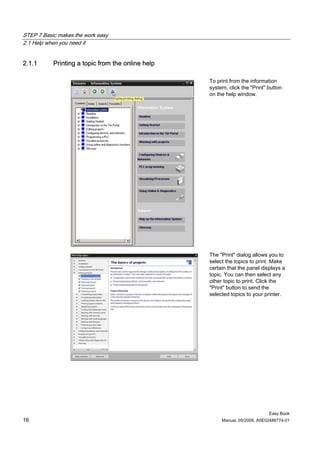 STEP 7 Basic makes the work easy
2.1 Help when you need it


2.1.1      Printing a topic from the online help

                                                   To print from the information
                                                   system, click the "Print" button
                                                   on the help window.




                                                   The "Print" dialog allows you to
                                                   select the topics to print. Make
                                                   certain that the panel displays a
                                                   topic. You can then select any
                                                   other topic to print. Click the
                                                   "Print" button to send the
                                                   selected topics to your printer.




                                                                             Easy Book
16                                                      Manual, 05/2009, A5E02486774-01
 