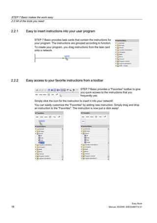 STEP 7 Basic makes the work easy
2.2 All of the tools you need


2.2.1      Easy to insert instructions into your user program

                 STEP 7 Basic provides task cards that contain the instructions for
                 your program. The instructions are grouped according to function.
                 To create your program, you drag instructions from the task card
                 onto a network.




2.2.2      Easy access to your favorite instructions from a toolbar

                                                           STEP 7 Basic provides a "Favorites" toolbar to give
                                                           you quick access to the instructions that you
                                                           frequently use.

                 Simply click the icon for the instruction to insert it into your network!
                 You can easily customize the "Favorites" by adding new instruction. Simply drag and drop
                 an instruction to the "Favorites". The instruction is now just a click away!




                                                                                                           Easy Book
18                                                                                    Manual, 05/2009, A5E02486774-01
 