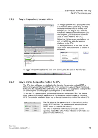 STEP 7 Basic makes the work easy
                                                                                   2.2 All of the tools you need


2.2.3        Easy to drag and drop between editors

                                                                   To help you perform tasks quickly and easily,
                                                                   STEP 7 Basic allows you to drag and drop
                                                                   elements from one editor to another. For
                                                                   example, you can drag an input from the
                                                                   CPU to the address of an instruction in your
                                                                   user program. (You must zoom in at least
                                                                   200% to select the I/O of the CPU.)
                                                                   Notice that the tag names are displayed not
                                                                   only in the PLC tag table, but also are
                                                                   displayed on the CPU.
                                                                   To display two editors at one time, use the
                                                                   "Split editor" menu commands or buttons in
                                                                   the toolbar.




                    To toggle between the editors that have been opened, click the icons in the editor bar.




2.2.4        Easy to change the operating mode of the CPU
                    The CPU does not have a physical switch for changing the operating modes (STOP or
                    RUN). When you configure the CPU in the device configuration, you configure the start-up
                    behavior in the properties of the CPU (Page 46). The Online and Diagnostics portal provides
                    an operator panel for changing the operating mode of the online CPU.
                    To use the CPU operator panel, you must be connected online to the CPU. The "Online
                    tools" task card displays an operator panel that shows the operating mode of the online
                    CPU. The operator panel also allows you to change the operating mode of the online CPU.


                                               Use the button on the operator panel to change the operating
                                               mode (STOP or RUN). The operator panel also provides an
                                               MRES button for resetting the memory.
                                               The color of the RUN/STOP indicator shows the current
                                               operating mode of the CPU. Yellow indicates STOP mode, and
                                               green indicates RUN mode.




Easy Book
Manual, 05/2009, A5E02486774-01                                                                                  19
 