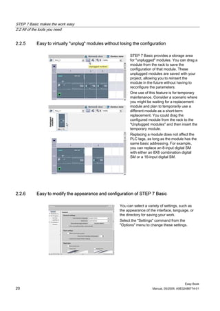 STEP 7 Basic makes the work easy
2.2 All of the tools you need


2.2.5      Easy to virtually "unplug" modules without losing the configuration

                                                            STEP 7 Basic provides a storage area
                                                            for "unplugged" modules. You can drag a
                                                            module from the rack to save the
                                                            configuration of that module. These
                                                            unplugged modules are saved with your
                                                            project, allowing you to reinsert the
                                                            module in the future without having to
                                                            reconfigure the parameters.
                                                            One use of this feature is for temporary
                                                            maintenance. Consider a scenario where
                                                            you might be waiting for a replacement
                                                            module and plan to temporarily use a
                                                            different module as a short-term
                                                            replacement. You could drag the
                                                            configured module from the rack to the
                                                            "Unplugged modules" and then insert the
                                                            temporary module.
                                                            Replacing a module does not affect the
                                                            PLC tags, as long as the module has the
                                                            same basic addressing. For example,
                                                            you can replace an 8-input digital SM
                                                            with either an 8X8 combination digital
                                                            SM or a 16-input digital SM.




2.2.6      Easy to modify the appearance and configuration of STEP 7 Basic

                                                      You can select a variety of settings, such as
                                                      the appearance of the interface, language, or
                                                      the directory for saving your work.
                                                      Select the "Settings" command from the
                                                      "Options" menu to change these settings.




                                                                                              Easy Book
20                                                                       Manual, 05/2009, A5E02486774-01
 