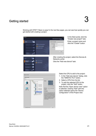 Getting started                                                                                            3
                    Working with STEP 7 Basic is easy! In the next few pages, you can see how quickly you can
                    get started with creating a project.


                                                                                 In the Start portal, click the
                                                                                 "Create new project" task.
                                                                                 Enter a project name and
                                                                                 click the "Create" button.




                                                            After creating the project, select the Devices &
                                                            Networks portal.
                                                            Click the "Add new device" task.




                                                                    Select the CPU to add to the project:
                                                                    1. In the "Add new device" dialog, click
                                                                        the "SIMATIC PLC" button.
                                                                    2. Select a CPU from the list.
                                                                    3. To add the selected CPU to the
                                                                        project, click the "Add" button
                                                                    Note that the "Open device view" option
                                                                    is selected. Clicking "Add" with this
                                                                    option selected opens the "Device
                                                                    configuration" of the Project view.




Easy Book
Manual, 05/2009, A5E02486774-01                                                                                   21
 