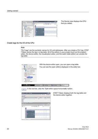 Getting started




                                                                            The Device view displays the CPU
                                                                            that you added.




Create tags for the I/O of the CPU

                  Note
                  "PLC tags" are the symbolic names for I/O and addresses. After you create a PLC tag, STEP
                  7 Basic stores the tag in a tag table. All of the editors in your project (such as the program
                  editor, the device editor, the visualization editor, and the watch table editor) can access the
                  tag table.




                                            With the device editor open, you can open a tag table.
                                            You can see the open editors displayed in the editor bar.




                          In the tool bar, click the "Split editor space horizontally" button.

                                                                STEP 7 Basic displays both the tag table and
                                                                the device editor together.




                                                                                                           Easy Book
22                                                                                    Manual, 05/2009, A5E02486774-01
 