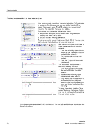 Getting started



Create a simple network in your user program

                                          Your program code consists of instructions that the PLC executes
                                          in sequence. For this example, you use ladder logic (LAD) to
                                          create the program code. The LAD program is a sequence of
                                          networks that resemble the rungs of a ladder.
                                          To open the program editor, follow these steps:
                                          1. Expand the "Program blocks" folder in the Project tree to
                                             display the "Main [OB1]" block.
                                          2. Double-click the "Main [OB1]" block.
                                          The program editor opens the program block (OB1). You can now
                                          start entering the instructions for your user program.
                                                                      Use the buttons on the "Favorites" to
                                                                      insert contacts and coils onto the
                                                                      network:
                                                                      1. Click the "Normally open contact"
                                                                         button on the "Favorites" to add a
                                                                         contact to the network.
                                                                      2. For this example, add second
                                                                         contact.
                                                                      3. Click the "Output coil" button to
                                                                         insert a coil.
                                                                      The "Favorites" also provides a
                                                                      button for creating a branch:
                                                                      1. Click the "Open branch" icon to
                                                                         add a branch to the rail of the
                                                                         network.
                                                                      2. Insert another normally open
                                                                         contact to the open branch.
                                                                      3. Drag the double-headed arrow to
                                                                         a connection point (the green
                                                                         square on the rung) between the
                                                                         open and closed contacts on the
                                                                         first rung.
                                                                      To save the project, click the "Save
                                                                      project" button in the toolbar. Notice
                                                                      that you do not have to finish editing
                                                                      the rung before saving.




                  You have created a network of LAD instructions. You can now associate the tag names with
                  these instructions.




                                                                                                    Easy Book
24                                                                             Manual, 05/2009, A5E02486774-01
 