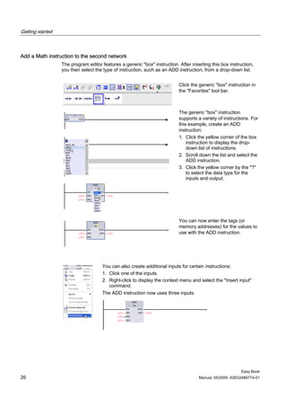 Getting started



Add a Math instruction to the second network
                  The program editor features a generic "box" instruction. After inserting this box instruction,
                  you then select the type of instruction, such as an ADD instruction, from a drop-down list.


                                                                           Click the generic "box" instruction in
                                                                           the "Favorites" tool bar.



                                                                           The generic "box" instruction
                                                                           supports a variety of instructions. For
                                                                           this example, create an ADD
                                                                           instruction:
                                                                           1. Click the yellow corner of the box
                                                                               instruction to display the drop-
                                                                               down list of instructions.
                                                                           2. Scroll down the list and select the
                                                                               ADD instruction.
                                                                           3. Click the yellow corner by the "?"
                                                                               to select the data type for the
                                                                               inputs and output.




                                                                           You can now enter the tags (or
                                                                           memory addresses) for the values to
                                                                           use with the ADD instruction.




                                     You can also create additional inputs for certain instructions:
                                     1. Click one of the inputs.
                                     2. Right-click to display the context menu and select the "Insert input"
                                        command.
                                     The ADD instruction now uses three inputs.




                                                                                                          Easy Book
26                                                                                   Manual, 05/2009, A5E02486774-01
 