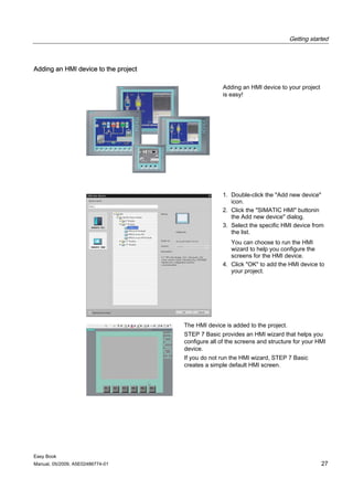 Getting started



Adding an HMI device to the project

                                                     Adding an HMI device to your project
                                                     is easy!




                                                     1. Double-click the "Add new device"
                                                        icon.
                                                     2. Click the "SIMATIC HMI" buttonin
                                                        the Add new device" dialog.
                                                     3. Select the specific HMI device from
                                                        the list.
                                                        You can choose to run the HMI
                                                        wizard to help you configure the
                                                        screens for the HMI device.
                                                     4. Click "OK" to add the HMI device to
                                                        your project.




                                      The HMI device is added to the project.
                                      STEP 7 Basic provides an HMI wizard that helps you
                                      configure all of the screens and structure for your HMI
                                      device.
                                      If you do not run the HMI wizard, STEP 7 Basic
                                      creates a simple default HMI screen.




Easy Book
Manual, 05/2009, A5E02486774-01                                                             27
 