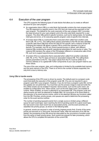 PLC concepts made easy
                                                                                  4.4 Execution of the user program


4.4          Execution of the user program
                    The CPU supports the following types of code blocks that allow you to create an efficient
                    structure for your user program:
                    ● An organization block (OB) is a code block that typically contains the main program logic.
                      The OB responds to a specific event in the CPU and can interrupt the execution of the
                      user program. The default for the cyclic execution of the user program (OB 1) provides
                      the base structure for your user program and is the only code block required for a user
                      program. The other OBs perform specific functions, such as for startup tasks, for handling
                      interrupts and errors, or for executing specific program code at specific time intervals.
                    ● A function block (FB) is a subroutine that is executed when called from another code
                      block (OB, FB, or FC). The calling block passes parameters to the FB and also identifies
                      a specific data block (DB) that stores the data for the specific call or instance of that FB.
                      Changing the instance DB allows a generic FB to control the operation of a set of
                      devices. For example, one FB can control several pumps or valves, with different
                      instance DBs containing the specific operational parameters for each pump or valve. The
                      instance DB maintains the values of the FB between different or consecutive calls of that
                      FB, such as to support asynchronous communication.
                    ● A function (FC) is a subroutine that is executed when called from another code block
                      (OB, FB, or FC). The FC does not have an associated instance DB. The calling block
                      passes parameters to the FC. The output values from the FC must be written to a
                      memory address or to a global DB if other components of your user program need to use
                      these values.
                    The size of the user program, data, and configuration is limited by the available load memory
                    and the work memory in the CPU. There is no limit to the number of blocks supported; the
                    only limit is due to memory size.


Using OBs to handle events
                    The processing of the CPU scan is driven by events. The default event is a program cycle
                    event that starts the execution of the program cycle OB. (You are not required to use a
                    program cycle OB in your program. However, if you do not have a program cycle OB, normal
                    I/O updates are not performed. You must then use the process image to read and write the
                    I/O.) Other events can be enabled if required. Some events, such as the cyclic event, are
                    enabled at configuration time. Other events, such as the time delay event, are enabled at
                    runtime. When enabled, an event is attached to an associated OB. (The program cycle and
                    startup events can each be attached to multiple OBs.) An occurrence of an event leads to
                    the execution of its event service routine, which is the attached OB plus any functions called
                    from the OB. Priorities, priority groups, and queues are used to determine the processing
                    order for the event service routines.
                    The number of pending (queued) events from a single source is limited using a different
                    queue for each event type. Upon reaching the limit of pending events for a given event type,
                    the next event is lost. Each event has an associated priority, and the event priorities are
                    classified into priority groups, as shown in the following table.
                    In general, events are serviced in order of priority (highest priority first). Events of the same
                    priority are serviced on a "first-come, first-served" basis. After the execution of an OB has
                    started, the processing of the OB cannot be interrupted by the occurrence of another event
                    from the same or lower priority group. Such events are queued for later processing, which
                    allows the CPU to complete the execution of the current OB.




Easy Book
Manual, 05/2009, A5E02486774-01                                                                                     37
 