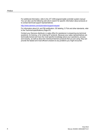 Preface



          For additional information, refer to the S7-1200 programmable controller system manual.
          You can also use the following web site to search for specific information about products or
          to contact technical support representatives:
          http://www.siemens.com/automation/support-request
          For information about UL and FM certification, CE labeling, C-Tick and other standards, refer
          to the Technical specifications (Page 97).
          Contact your Siemens distributor or sales office for assistance in answering any technical
          questions, for training, or for ordering S7 products. Because your sales representatives are
          technically trained and have the most specific knowledge about your operations, process
          and industry, as well as about the individual Siemens products that you are using, they can
          provide the fastest and most efficient answers to any problems you might encounter.




                                                                                                Easy Book
4                                                                          Manual, 05/2009, A5E02486774-01
 