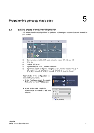 Programming concepts made easy                                                                                    5
5.1          Easy to create the device configuration
                    You create the device configuration for your PLC by adding a CPU and additional modules to
                    your project.




                    ①      Communications module (CM): Up to 3, inserted in slots 101, 102, and 103
                    ②      CPU: Slot 1
                    ③      Ethernet port of CPU
                    ④      Signal board (SB): up to 1, inserted in the CPU
                    ⑤      Signal module (SM) for digital or analog I/O: up to 8, inserted in slots 2 through 9
                           CPU 1214C allows 8, CPU 1212C allows 2, CPU 1211C does not allow any


                     To create the device configuration, add
                     a device to your project.
                     • In the Portal view, select "Devices &
                        Networks" and click "Add device".



                     • In the Project view, under the
                       project name, double-click "Add new
                       device".




Easy Book
Manual, 05/2009, A5E02486774-01                                                                                   41
 
