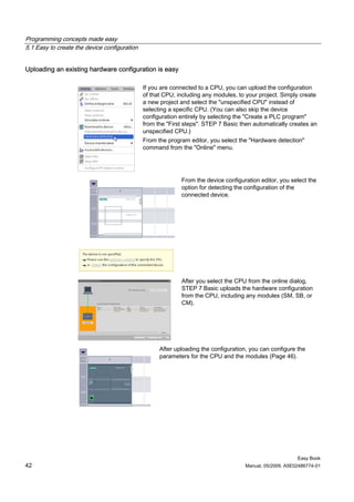 Programming concepts made easy
5.1 Easy to create the device configuration


Uploading an existing hardware configuration is easy

                                              If you are connected to a CPU, you can upload the configuration
                                              of that CPU, including any modules, to your project. Simply create
                                              a new project and select the "unspecified CPU" instead of
                                              selecting a specific CPU. (You can also skip the device
                                              configuration entirely by selecting the "Create a PLC program"
                                              from the "First steps". STEP 7 Basic then automatically creates an
                                              unspecified CPU.)
                                              From the program editor, you select the "Hardware detection"
                                              command from the "Online" menu.




                                                            From the device configuration editor, you select the
                                                            option for detecting the configuration of the
                                                            connected device.




                                                            After you select the CPU from the online dialog,
                                                            STEP 7 Basic uploads the hardware configuration
                                                            from the CPU, including any modules (SM, SB, or
                                                            CM).




                                                    After uploading the configuration, you can configure the
                                                    parameters for the CPU and the modules (Page 46).




                                                                                                         Easy Book
42                                                                                  Manual, 05/2009, A5E02486774-01
 