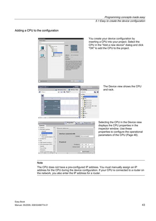 Programming concepts made easy
                                                                      5.1 Easy to create the device configuration


Adding a CPU to the configuration

                                                                You create your device configuration by
                                                                inserting a CPU into your project. Select the
                                                                CPU in the "Add a new device" dialog and click
                                                                "OK" to add the CPU to the project.




                                                                            The Device view shows the CPU
                                                                            and rack.




                                                                        Selecting the CPU in the Device view
                                                                        displays the CPU properties in the
                                                                        inspector window. Use these
                                                                        properties to configure the operational
                                                                        parameters of the CPU (Page 46).




                    Note
                    The CPU does not have a pre-configured IP address. You must manually assign an IP
                    address for the CPU during the device configuration. If your CPU is connected to a router on
                    the network, you also enter the IP address for a router.




Easy Book
Manual, 05/2009, A5E02486774-01                                                                               43
 