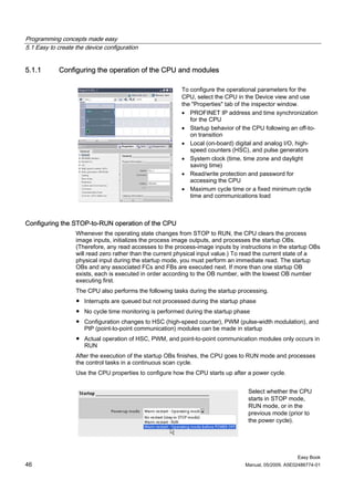 Programming concepts made easy
5.1 Easy to create the device configuration


5.1.1       Configuring the operation of the CPU and modules

                                                          To configure the operational parameters for the
                                                          CPU, select the CPU in the Device view and use
                                                          the "Properties" tab of the inspector window.
                                                          • PROFINET IP address and time synchronization
                                                             for the CPU
                                                          • Startup behavior of the CPU following an off-to-
                                                             on transition
                                                          • Local (on-board) digital and analog I/O, high-
                                                             speed counters (HSC), and pulse generators
                                                          • System clock (time, time zone and daylight
                                                             saving time)
                                                          • Read/write protection and password for
                                                             accessing the CPU
                                                          • Maximum cycle time or a fixed minimum cycle
                                                             time and communications load



Configuring the STOP-to-RUN operation of the CPU
                   Whenever the operating state changes from STOP to RUN, the CPU clears the process
                   image inputs, initializes the process image outputs, and processes the startup OBs.
                   (Therefore, any read accesses to the process-image inputs by instructions in the startup OBs
                   will read zero rather than the current physical input value.) To read the current state of a
                   physical input during the startup mode, you must perform an immediate read. The startup
                   OBs and any associated FCs and FBs are executed next. If more than one startup OB
                   exists, each is executed in order according to the OB number, with the lowest OB number
                   executing first.
                   The CPU also performs the following tasks during the startup processing.
                   ● Interrupts are queued but not processed during the startup phase
                   ● No cycle time monitoring is performed during the startup phase
                   ● Configuration changes to HSC (high-speed counter), PWM (pulse-width modulation), and
                     PtP (point-to-point communication) modules can be made in startup
                   ● Actual operation of HSC, PWM, and point-to-point communication modules only occurs in
                     RUN
                   After the execution of the startup OBs finishes, the CPU goes to RUN mode and processes
                   the control tasks in a continuous scan cycle.
                   Use the CPU properties to configure how the CPU starts up after a power cycle.


                                                                                   Select whether the CPU
                                                                                   starts in STOP mode,
                                                                                   RUN mode, or in the
                                                                                   previous mode (prior to
                                                                                   the power cycle).




                                                                                                       Easy Book
46                                                                                Manual, 05/2009, A5E02486774-01
 