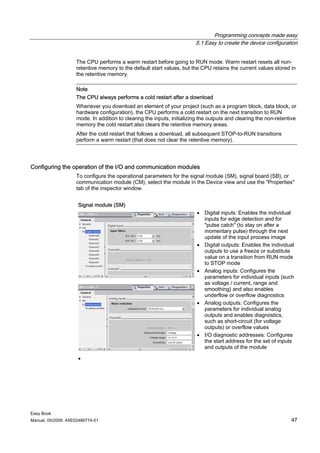 Programming concepts made easy
                                                                        5.1 Easy to create the device configuration


                    The CPU performs a warm restart before going to RUN mode. Warm restart resets all non-
                    retentive memory to the default start values, but the CPU retains the current values stored in
                    the retentive memory.

                    Note
                    The CPU always performs a cold restart after a download
                    Whenever you download an element of your project (such as a program block, data block, or
                    hardware configuration), the CPU performs a cold restart on the next transition to RUN
                    mode. In addition to clearing the inputs, initializing the outputs and clearing the non-retentive
                    memory the cold restart also clears the retentive memory areas.
                    After the cold restart that follows a download, all subsequent STOP-to-RUN transitions
                    perform a warm restart (that does not clear the retentive memory).




Configuring the operation of the I/O and communication modules
                    To configure the operational parameters for the signal module (SM), signal board (SB), or
                    communication module (CM), select the module in the Device view and use the "Properties"
                    tab of the inspector window.


                     Signal module (SM)
                                                                         • Digital inputs: Enables the individual
                                                                           inputs for edge detection and for
                                                                           "pulse catch" (to stay on after a
                                                                           momentary pulse) through the next
                                                                           update of the input process image
                                                                         • Digital outputs: Enables the individual
                                                                           outputs to use a freeze or substitute
                                                                           value on a transition from RUN mode
                                                                           to STOP mode
                                                                         • Analog inputs: Configures the
                                                                           parameters for individual inputs (such
                                                                           as voltage / current, range and
                                                                           smoothing) and also enables
                                                                           underflow or overflow diagnostics
                                                                         • Analog outputs: Configures the
                                                                           parameters for individual analog
                                                                           outputs and enables diagnostics,
                                                                           such as short-circuit (for voltage
                                                                           outputs) or overflow values
                                                                         • I/O diagnostic addresses: Configures
                                                                           the start address for the set of inputs
                                                                           and outputs of the module

                     •




Easy Book
Manual, 05/2009, A5E02486774-01                                                                                   47
 