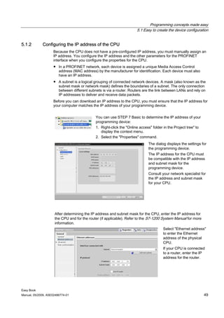 Programming concepts made easy
                                                                      5.1 Easy to create the device configuration


5.1.2        Configuring the IP address of the CPU
                    Because the CPU does not have a pre-configured IP address, you must manually assign an
                    IP address. You configure the IP address and the other parameters for the PROFINET
                    interface when you configure the properties for the CPU.
                    ● In a PROFINET network, each device is assigned a unique Media Access Control
                      address (MAC address) by the manufacturer for identification. Each device must also
                      have an IP address.
                    ● A subnet is a logical grouping of connected network devices. A mask (also known as the
                      subnet mask or network mask) defines the boundaries of a subnet. The only connection
                      between different subnets is via a router. Routers are the link between LANs and rely on
                      IP addresses to deliver and receive data packets.
                    Before you can download an IP address to the CPU, you must ensure that the IP address for
                    your computer matches the IP address of your programming device.


                                             You can use STEP 7 Basic to determine the IP address of your
                                             programming device:
                                             1. Right-click the "Online access" folder in the Project tree" to
                                                display the context menu.
                                             2. Select the "Properties" command.
                                                                             The dialog displays the settings for
                                                                             the programming device.
                                                                             The IP address for the CPU must
                                                                             be compatible with the IP address
                                                                             and subnet mask for the
                                                                             programming device.
                                                                             Consult your network specialist for
                                                                             the IP address and subnet mask
                                                                             for your CPU.




                     After determining the IP address and subnet mask for the CPU, enter the IP address for
                     the CPU and for the router (if applicable). Refer to the S7-1200 System Manual for more
                     information.
                                                                                      Select "Ethernet address"
                                                                                      to enter the Ethernet
                                                                                      address of the physical
                                                                                      CPU.
                                                                                      If your CPU is connected
                                                                                      to a router, enter the IP
                                                                                      address for the router.




Easy Book
Manual, 05/2009, A5E02486774-01                                                                                  49
 