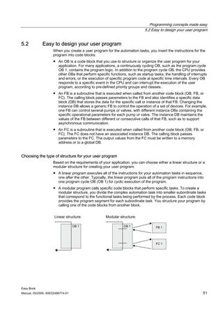 Programming concepts made easy
                                                                             5.2 Easy to design your user program


5.2          Easy to design your user program
                    When you create a user program for the automation tasks, you insert the instructions for the
                    program into code blocks:
                    ● An OB is a code block that you use to structure or organize the user program for your
                      application. For many applications, a continuously cycling OB, such as the program cycle
                      OB 1, contains the program logic. In addition to the program cycle OB, the CPU provides
                      other OBs that perform specific functions, such as startup tasks, the handling of interrupts
                      and errors, or the execution of specific program code at specific time intervals. Every OB
                      responds to a specific event in the CPU and can interrupt the execution of the user
                      program, according to pre-defined priority groups and classes..
                    ● An FB is a subroutine that is executed when called from another code block (OB, FB, or
                      FC). The calling block passes parameters to the FB and also identifies a specific data
                      block (DB) that stores the data for the specific call or instance of that FB. Changing the
                      instance DB allows a generic FB to control the operation of a set of devices. For example,
                      one FB can control several pumps or valves, with different instance DBs containing the
                      specific operational parameters for each pump or valve. The instance DB maintains the
                      values of the FB between different or consecutive calls of that FB, such as to support
                      asynchronous communication.
                    ● An FC is a subroutine that is executed when called from another code block (OB, FB, or
                      FC). The FC does not have an associated instance DB. The calling block passes
                      parameters to the FC. The output values from the FC must be written to a memory
                      address or to a global DB.


Choosing the type of structure for your user program
                    Based on the requirements of your application, you can choose either a linear structure or a
                    modular structure for creating your user program:
                    ● A linear program executes all of the instructions for your automation tasks in sequence,
                      one after the other. Typically, the linear program puts all of the program instructions into
                      one program cycle OB (OB 1) for cyclic execution of the program.
                    ● A modular program calls specific code blocks that perform specific tasks. To create a
                      modular structure, you divide the complex automation task into smaller subordinate tasks
                      that correspond to the functional tasks being performed by the process. Each code block
                      provides the program segment for each subordinate task. You structure your program by
                      calling one of the code blocks from another block.


                     Linear structure:              Modular structure:




Easy Book
Manual, 05/2009, A5E02486774-01                                                                                  51
 
