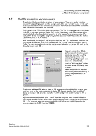 Programming concepts made easy
                                                                           5.2 Easy to design your user program


5.2.1        Use OBs for organizing your user program
                    Organization blocks provide the structure for your program. They serve as the interface
                    between the operating system and the user program. OBs are event-driven. An event, such
                    as a diagnostic interrupt or a time interval, will cause the CPU to execute an OB. Some OBs
                    have predefined start events and behavior.
                    The program cycle OB contains your main program. You can include more than one program
                    cycle OB in your user program. During RUN mode, the program cycle OBs execute at the
                    lowest priority level and can be interrupted by all other types of program processing. (The
                    startup OBs do not interrupt the program cycle OBs because the CPU executes the startup
                    OBs before going to RUN mode.)
                    After finishing the processing of the program cycle OBs, the CPU immediately executes the
                    program cycle OB again. This cyclic processing is the "normal" type of processing used for
                    PLCs. For many applications, the entire user program is located in a single OB, such as the
                    default program cycle OB 1.


                                                                              You can create other OBs to
                                                                              perform specific functions, such
                                                                              as startup tasks, for handling
                                                                              interrupts and errors, or for
                                                                              executing specific program code
                                                                              at specific time intervals.
                                                                              Use the "Add new block" dialog
                                                                              to create a new OB in your user
                                                                              program.
                                                                              The CPU determines the order
                                                                              for handling interrupt events by a
                                                                              priority assigned to each OB
                                                                              (Page 37).




                    Creating an additional OB within a class of OB: You can create multiple OBs for your user
                    program, even for the program cycle and startup OB classes. Use the "Add new block"
                    dialog to create an OB. Enter the name for your OB and provide an OB number of 200 or
                    greater.
                    If you create multiple program cycle OBs for your user program, the CPU executes each
                    program cycle OB in numerical sequence, starting with the main program cycle OB (default:
                    OB 1). For example, after first program cycle OB (OB 1) finishes, the CPU executes the
                    second program cycle OB (such as OB 200).




Easy Book
Manual, 05/2009, A5E02486774-01                                                                                 53
 