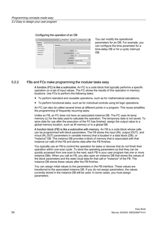 Programming concepts made easy
5.2 Easy to design your user program



                   Configuring the operation of an OB
                                                                      You can modify the operational
                                                                      parameters for an OB. For example, you
                                                                      can configure the time parameter for a
                                                                      time-delay OB or for a cyclic interrupt
                                                                      OB.




5.2.2       FBs and FCs make programming the modular tasks easy
                  A function (FC) is like a subroutine. An FC is a code block that typically performs a specific
                  operation on a set of input values. The FC stores the results of this operation in memory
                  locations. Use FCs to perform the following tasks:
                  ● To perform standard and reusable operations, such as for mathematical calculations.
                  ● To perform functional tasks, such as for individual controls using bit logic operations.
                  An FC can also be called several times at different points in a program. This reuse simplifies
                  the programming of frequently recurring tasks.
                  Unlike an FB, an FC does not have an associated instance DB. The FC uses its temp
                  memory (L) for the data used to calculate the operation. The temporary data is not saved. To
                  store data for use after the execution of the FC has finished, assign the output value to a
                  global memory location, such as M memory or to a global DB.
                  A function block (FB) is like a subroutine with memory. An FB is a code block whose calls
                  can be programmed with block parameters. The FB stores the input (IN), output (OUT), and
                  in/out (IN_OUT) parameters in variable memory that is located in a data block (DB), or
                  "instance" DB. The instance DB provides a block of memory that is associated with that
                  instance (or call) of the FB and stores data after the FB finishes.
                  You typically use an FB to control the operation for tasks or devices that do not finish their
                  operation within one scan cycle. To store the operating parameters so that they can be
                  quickly accessed from one scan to the next, each FB in your user program has one or more
                  instance DBs. When you call an FB, you also open an instance DB that stores the values of
                  the block parameters and the static local data for that call or "instance" of the FB. The
                  instance DB stores these values after the FB finishes.
                  You can assign initial values to the parameters in the FB interface. These values are
                  transferred to the associated instance DB. If you do not assign parameters, the values
                  currently stored in the instance DB will be used. In some cases, you must assign
                  parameters.




                                                                                                         Easy Book
54                                                                                  Manual, 05/2009, A5E02486774-01
 