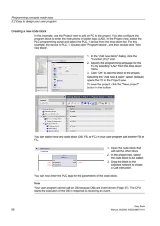 Programming concepts made easy
5.2 Easy to design your user program


Creating a new code block
                  In this example, use the Project view to add an FC to the project. You also configure the
                  program block to enter the instructions in ladder logic (LAD). In the Project view, select the
                  PLC programming portal and select the PLC_1 device from the drop-down list. For this
                  example, the device is PLC_1. Double-click "Program blocks", and then double-click "Add
                  new block".


                                                                1. In the "Add new block" dialog, click the
                                                                   "Function (FC)" icon.
                                                                2. Specify the programming language for the
                                                                   FC by selecting "LAD" from the drop-down
                                                                   menu.
                                                                3. Click "OK" to add the block to the project.
                                                                Selecting the "Add new & open" option (default)
                                                                opens the FC in the Project view.
                                                                To save the project, click the "Save project"
                                                                button in the toolbar.




                  You can easily have any code block (OB, FB, or FC) in your user program call another FB or
                  FC.


                                                                                 1. Open the code block that
                                                                                    will call the other block.
                                                                                 2. In the project tree, select
                                                                                    the code block to be called.
                                                                                 3. Drag the block to the
                                                                                    selected network to create
                                                                                    a Call instruction.

                  You can now enter the PLC tags for the parameters of the code block.

                  Note
                  Your user program cannot call an OB because OBs are event-driven (Page 37). The CPU
                  starts the execution of the OB in response to receiving an event.




                                                                                                          Easy Book
56                                                                                   Manual, 05/2009, A5E02486774-01
 