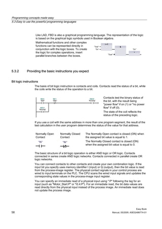 Programming concepts made easy
5.3 Easy to use the powerful programming languages



                    Like LAD, FBD is also a graphical programming language. The representation of the logic
                    is based on the graphical logic symbols used in Boolean algebra.
                    Mathematical functions and other complex
                    functions can be represented directly in
                    conjunction with the logic boxes. To create
                    the logic for complex operations, insert
                    parallel branches between the boxes.




5.3.2       Providing the basic instructions you expect


Bit logic instructions
                   The basis of bit logic instruction is contacts and coils. Contacts read the status of a bit, while
                   the coils write the status of the operation to a bit.


                                                                               Contacts test the binary status of
                                                                               the bit, with the result being
                                                                               "power flow" if on (1) or "no power
                                                                               flow" if off (0).
                                                                               The state of the coil reflects the
                                                                               status of the preceding logic.

                   If you use a coil with the same address in more than one program segment, the result of the
                   last calculation in the user program determines the status of the value for that address.


                    Normally Open        Normally Closed       The Normally Open contact is closed (ON) when
                    Contact              Contact               the assigned bit value is equal to 1.
                                                               The Normally Closed contact is closed (ON)
                                                               when the assigned bit value is equal to 0.


                   The basic structure of a bit logic operation is either AND logic or OR logic. Contacts
                   connected in series create AND logic networks. Contacts connected in parallel create OR
                   logic networks.
                   You can connect contacts to other contacts and create your own combination logic. If the
                   input bit you specify uses memory identifier I (input) or Q (output), then the bit value is read
                   from the process-image register. The physical contact signals in your control process are
                   wired to input terminals on the PLC. The CPU scans the wired input signals and updates the
                   corresponding state values in the process-image input register.
                   You can specify an immediate read of a physical input using ":P" following the tag for an
                   input (such as "Motor_Start:P" or "I3.4:P"). For an immediate read, the bit data values are
                   read directly from the physical input instead of the process image. An immediate read does
                   not update the process image.




                                                                                                            Easy Book
58                                                                                     Manual, 05/2009, A5E02486774-01
 