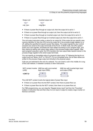 Programming concepts made easy
                                                             5.3 Easy to use the powerful programming languages



                     Output coil             Inverted output coil




                    ● If there is power flow through an output coil, then the output bit is set to 1.
                    ● If there is no power flow through an output coil, then the output coil bit is set to 0.
                    ● If there is power flow through an inverted output coil, then the output bit is set to 0.
                    ● If there is no power flow through an inverted output coil, then the output bit is set to 1.
                    The coil output instruction writes a value for an output bit. If the output bit you specify uses
                    memory identifier Q, then the CPU turns the output bit in the process-image register on or
                    off, setting the specified bit equal to power flow status. The output signals for your control
                    actuators are wired to the output terminals of the PLC0. In RUN mode, the CPU system
                    scans your input signals, processes the input states according to your program logic, and
                    then reacts by setting new output state values in the process-image output register. After
                    each program execution cycle, the CPU transfers the new output state reaction stored in the
                    process-image register to the wired output terminals.
                    You can specify an immediate write of a physical output using ":P" following the tag for an
                    output (such as "Motor_On:P" or "Q3.4:P"). For an immediate write, the bit data values are
                    written to the process image output and directly to the physical output.
                    Coils are not restricted to the end of a network. You can insert a coil in the middle of a rung
                    of the LAD network, in between contacts or other instructions.


                     NOT contact inverter AND box with one inverted           AND box with inverted logic input
                     (LAD)                logic input (FBD)                   and output (FBD)




                    The LAD NOT contact inverts the logical state of power flow input.
                    ● If there is no power flow into the NOT contact, then there is power flow out.
                    ● If there is power flow into the NOT contact, then there is no power flow out.
                    For FBD programming, you can drag the "Negate binary input" tool from the "Favorites"
                    toolbar or instruction tree and then drop it on an input or output to create a logic inverter on
                    that box connector.




Easy Book
Manual, 05/2009, A5E02486774-01                                                                                     59
 