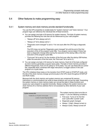 Programming concepts made easy
                                                                      5.4 Other features to make programming easy


5.4          Other features to make programming easy


5.4.1        System memory and clock memory provide standard functionality
                    You use the CPU properties to enable bytes for "system memory" and "clock memory". Your
                    program logic can reference the individual bits of these functions.
                    ● You can assign one byte in M memory for system memory. The byte of system memory
                      provides the following four bits that can be referenced by your user program:
                        – "Always off" bit is always set to 0.
                        – "Always on" bit is always set to 1.
                        – "Diagnostic event changed" is set to 1 for one scan after the CPU logs a diagnostic
                          event.
                           The CPU does not set the "Diagnostic event changed" bit until the end of the first
                           execution of the of the program cycle OBs. Your program cannot detect if there has
                           been a diagnostic change either during the execution of the startup OBs or the first
                           execution of the program cycle OBs.
                        – "First scan" bit is set to1 for the duration of the first scan after the startup OB finishes.
                          (After the execution of the first scan, the "first scan" bit is set to 0.)
                    ● You can assign one byte in M memory for clock memory. Each bit of the byte configured
                      as clock memory generates a square wave pulse. The byte of clock memory provides 8
                      different frequencies, from 0.5 Hz (slow) to 10 Hz (fast). You can use these bits as control
                      bits, especially when combined with edge instructions, to trigger actions in the user
                      program on a cyclic basis.
                    The CPU initializes these bytes on the transition from STOP mode to STARTUP mode, and
                    the bits of the clock memory change synchronously to the CPU clock throughout STARTUP
                    and RUN modes.
                    Because both the clock memory and system memory are unreserved M memory,
                    instructions or communications can write to these locations and corrupt the data. Overwriting
                    the system memory or clock memory bytes can corrupt the data in these functions and
                    cause your user program to operate incorrectly. Always configure the system memory and
                    clock memory for a memory address that is not accessed by other elements of your user
                    program.


                                                                             The system memory byte turns bits on
                                                                             (value = 1) for the following conditions:
                                                                             • First scan: Turns on for the first
                                                                                scan cycle after a power cycle
                                                                             • Diagnostic graph changed.
                                                                             • Always 1 (high): Always turned on
                                                                             • Always 0 (low): Always turned off




Easy Book
Manual, 05/2009, A5E02486774-01                                                                                      67
 