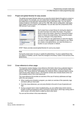 Programming concepts made easy
                                                                   5.4 Other features to make programming easy


5.4.3        Project and global libraries for easy access
                    The global and project libraries allow you to reuse the stored objects throughout a project or
                    across projects. For example, you can create block templates for use in different projects
                    and adapt them to the particular requirements of your automation task. You can store a
                    variety of objects in the libraries, such as FCs, FBs, DBs, device configuration, data types,
                    watch tables, process screens, and faceplates. You can also save the components of the
                    HMI devices in your project.


                                                    Each project has a project library for storing the objects to
                                                    be used more than once within the project. This project
                                                    library is part of the project. Opening or closing the project
                                                    opens or closes the project library, and saving the project
                                                    saves any changes in the project library.
                                                    You can create your own global library to store the objects
                                                    you want to make available for other projects to use. When
                                                    you create a new global library, you save this library to a
                                                    location on your computer or network.


                    STEP 7 Basic provides several global libraries for use by any project.

                    Note
                    Saving the project does not save or update the global library. To save a global library that
                    you added or modified, use the "Save the changes to the library" button in the tool bar of the
                    global library.




5.4.4        Cross reference to show usage
                    The Inspector window displays cross-reference information about how a selected object in
                    used throughout the complete project, such as the user program, the CPU and any HMI
                    devices. The "Cross-reference" tab displays the instances where a selected object is being
                    used and the other objects using it. The Inspector window also includes blocks which are
                    only available online in the cross-references.
                    The cross-reference list provides an overview of the use of memory addresses and tags
                    within the user program.
                    ● When creating and changing a program, you retain an overview of the operands, tags
                      and block calls you have used.
                    ● From the cross-references, you can jump directly to the point of use of operands and
                      tags.
                    ● During a program test or when troubleshooting, you are notified about which memory
                      location is being processed by which command in which block, which tag is being used in
                      which screen, and which block is called by which other block.
                    You can sort the entries in the cross-reference.




Easy Book
Manual, 05/2009, A5E02486774-01                                                                                      69
 