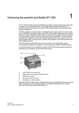 Introducing the powerful and flexible S7-1200                                                               1
                    The S7-1200 controller provides the flexibility and power to control a wide variety of devices
                    in support of your automation needs. The compact design, flexible configuration, and
                    powerful instruction set combine to make S7-1200 a perfect solution for controlling a wide
                    variety of applications.
                    The CPU combines a microprocessor, an integrated power supply, input and output circuits,
                    built-in PROFINET, high-speed motion control I/O, and on-board analog inputs in a compact
                    housing to create a powerful controller. After you download your program, the CPU contains
                    the logic required to monitor and control the devices in your application. The CPU monitors
                    the inputs and changes the outputs according to the logic of your user program, which can
                    include Boolean logic, counting, timing, complex math operations, and communications with
                    other intelligent devices.
                    The CPU provides a PROFINET port for communication over a PROFINET network.
                    Communication modules are available for communicating over RS485 or RS232 networks.
                    To provide security for your application, every S7-1200 CPU provides password protection
                    that allows you to configure access to the CPU functions.




                    ①      Status LEDs for the on-board I/O
                    ②      Status LEDs for the operational state of the CPU
                    ③      PROFINET connector
                    ④      Memory card slot (under door)
                    ⑤      Removable user wiring connector
                    The different CPU models provide a diversity of features and capabilities that help you create
                    effective solutions for your varied applications. For detailed information about a specific
                    CPU, see the technical specifications (Page 101).




Easy Book
Manual, 05/2009, A5E02486774-01                                                                                      7
 