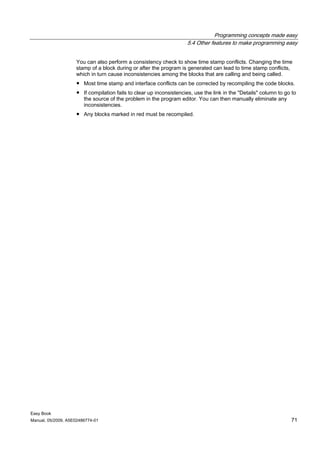 Programming concepts made easy
                                                                     5.4 Other features to make programming easy


                    You can also perform a consistency check to show time stamp conflicts. Changing the time
                    stamp of a block during or after the program is generated can lead to time stamp conflicts,
                    which in turn cause inconsistencies among the blocks that are calling and being called.
                    ● Most time stamp and interface conflicts can be corrected by recompiling the code blocks.
                    ● If compilation fails to clear up inconsistencies, use the link in the "Details" column to go to
                      the source of the problem in the program editor. You can then manually eliminate any
                      inconsistencies.
                    ● Any blocks marked in red must be recompiled.




Easy Book
Manual, 05/2009, A5E02486774-01                                                                                   71
 