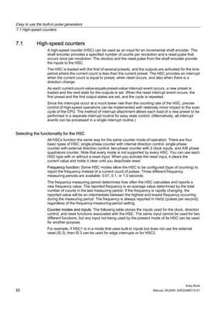 Easy to use the built-in pulse generators
7.1 High-speed counters


7.1          High-speed counters
                   A high-speed counter (HSC) can be used as an input for an incremental shaft encoder. The
                   shaft encoder provides a specified number of counts per revolution and a reset pulse that
                   occurs once per revolution. The clock(s) and the reset pulse from the shaft encoder provide
                   the inputs to the HSC.
                   The HSC is loaded with the first of several presets, and the outputs are activated for the time
                   period where the current count is less than the current preset. The HSC provides an interrupt
                   when the current count is equal to preset, when reset occurs, and also when there is a
                   direction change.
                   As each current-count-value-equals-preset-value interrupt event occurs, a new preset is
                   loaded and the next state for the outputs is set. When the reset interrupt event occurs, the
                   first preset and the first output states are set, and the cycle is repeated.
                   Since the interrupts occur at a much lower rate than the counting rate of the HSC, precise
                   control of high-speed operations can be implemented with relatively minor impact to the scan
                   cycle of the CPU. The method of interrupt attachment allows each load of a new preset to be
                   performed in a separate interrupt routine for easy state control. (Alternatively, all interrupt
                   events can be processed in a single interrupt routine.)


Selecting the functionality for the HSC
                   All HSCs function the same way for the same counter mode of operation. There are four
                   basic types of HSC: single-phase counter with internal direction control, single-phase
                   counter with external direction control, two-phase counter with 2 clock inputs, and A/B phase
                   quadrature counter. Note that every mode is not supported by every HSC. You can use each
                   HSC type with or without a reset input. When you activate the reset input, it clears the
                   current value and holds it clear until you deactivate reset.
                   Frequency function: Some HSC modes allow the HSC to be configured (type of counting) to
                   report the frequency instead of a current count of pulses. Three different frequency
                   measuring periods are available: 0.01, 0.1, or 1.0 seconds.
                   The frequency measuring period determines how often the HSC calculates and reports a
                   new frequency value. The reported frequency is an average value determined by the total
                   number of counts in the last measuring period. If the frequency is rapidly changing, the
                   reported value will be an intermediate between the highest and lowest frequency occurring
                   during the measuring period. The frequency is always reported in Hertz (pulses per second),
                   regardless of the frequency-measuring-period setting.
                   Counter modes and inputs: The following table shows the inputs used for the clock, direction
                   control, and reset functions associated with the HSC. The same input cannot be used for two
                   different functions, but any input not being used by the present mode of its HSC can be used
                   for another purpose.
                   For example, if HSC1 is in a mode that uses built-in inputs but does not use the external
                   reset (I0.3), then I0.3 can be used for edge interrupts or for HSC2.




                                                                                                          Easy Book
82                                                                                   Manual, 05/2009, A5E02486774-01
 
